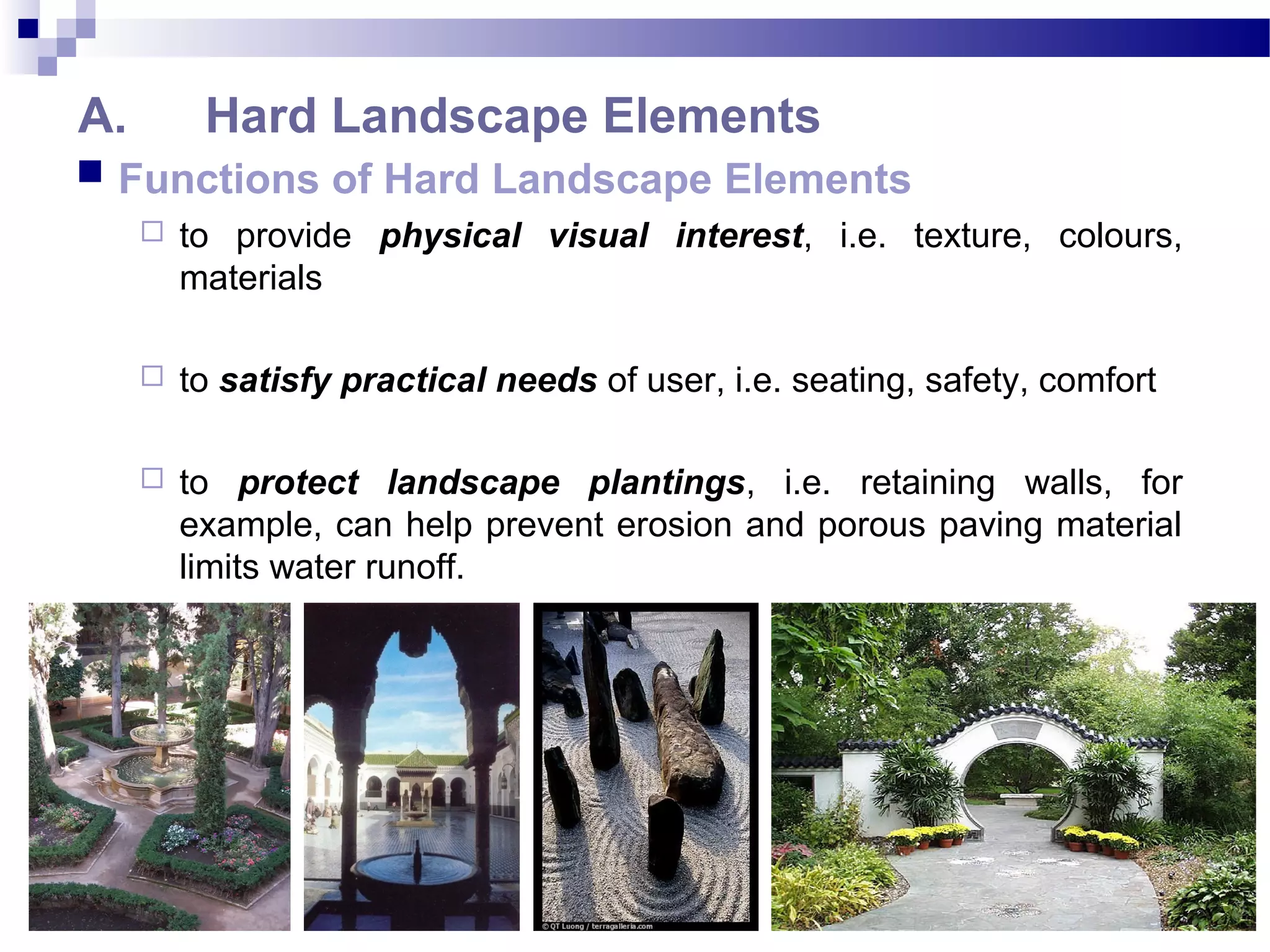 A. Hard Landscape Elements
 Functions of Hard Landscape Elements
 to provide physical visual interest, i.e. texture, colours,
materials
 to satisfy practical needs of user, i.e. seating, safety, comfort
 to protect landscape plantings, i.e. retaining walls, for
example, can help prevent erosion and porous paving material
limits water runoff.
 