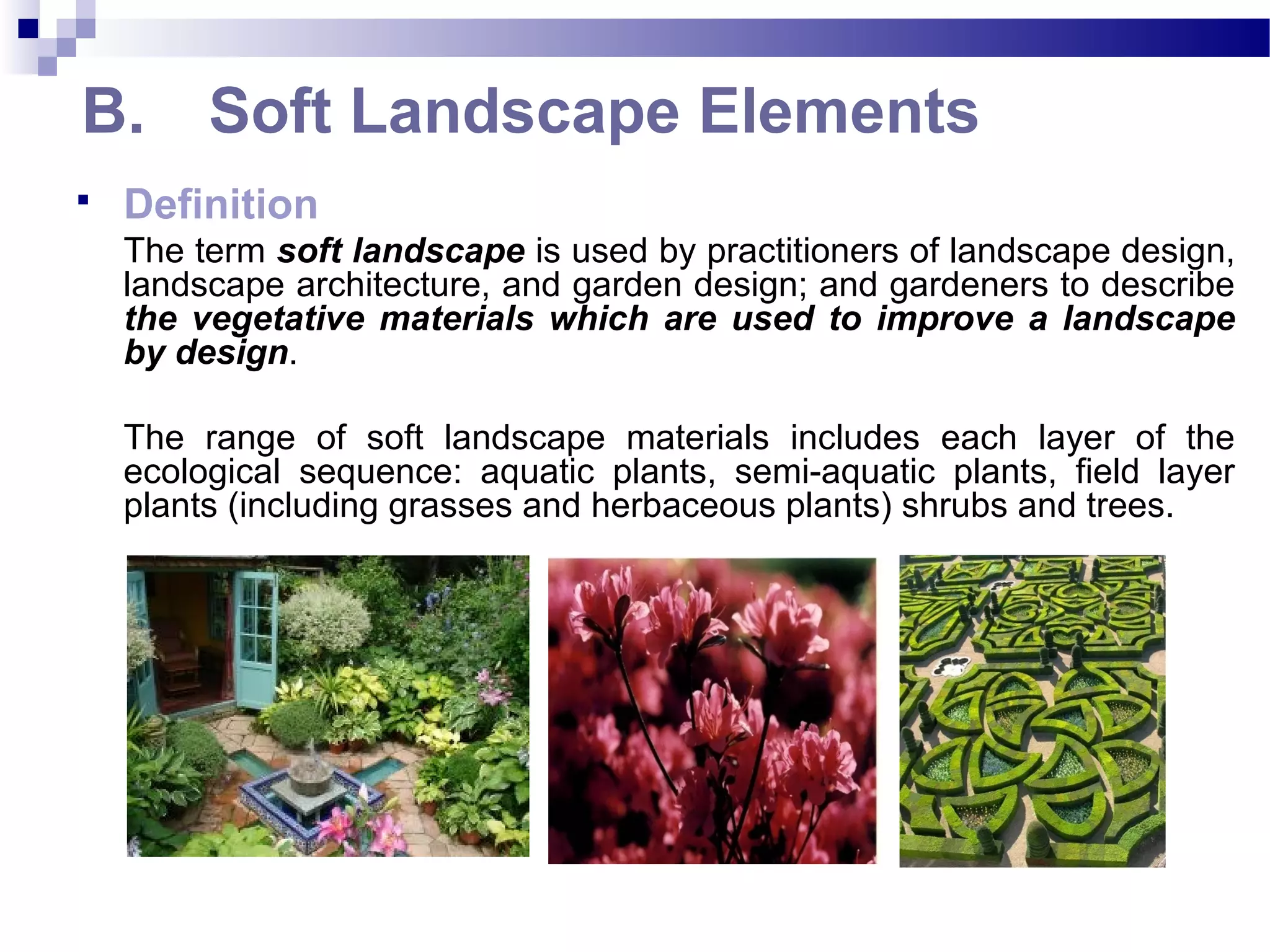 B. Soft Landscape Elements
 Definition
The term soft landscape is used by practitioners of landscape design,
landscape architecture, and garden design; and gardeners to describe
the vegetative materials which are used to improve a landscape
by design.
The range of soft landscape materials includes each layer of the
ecological sequence: aquatic plants, semi-aquatic plants, field layer
plants (including grasses and herbaceous plants) shrubs and trees.
 