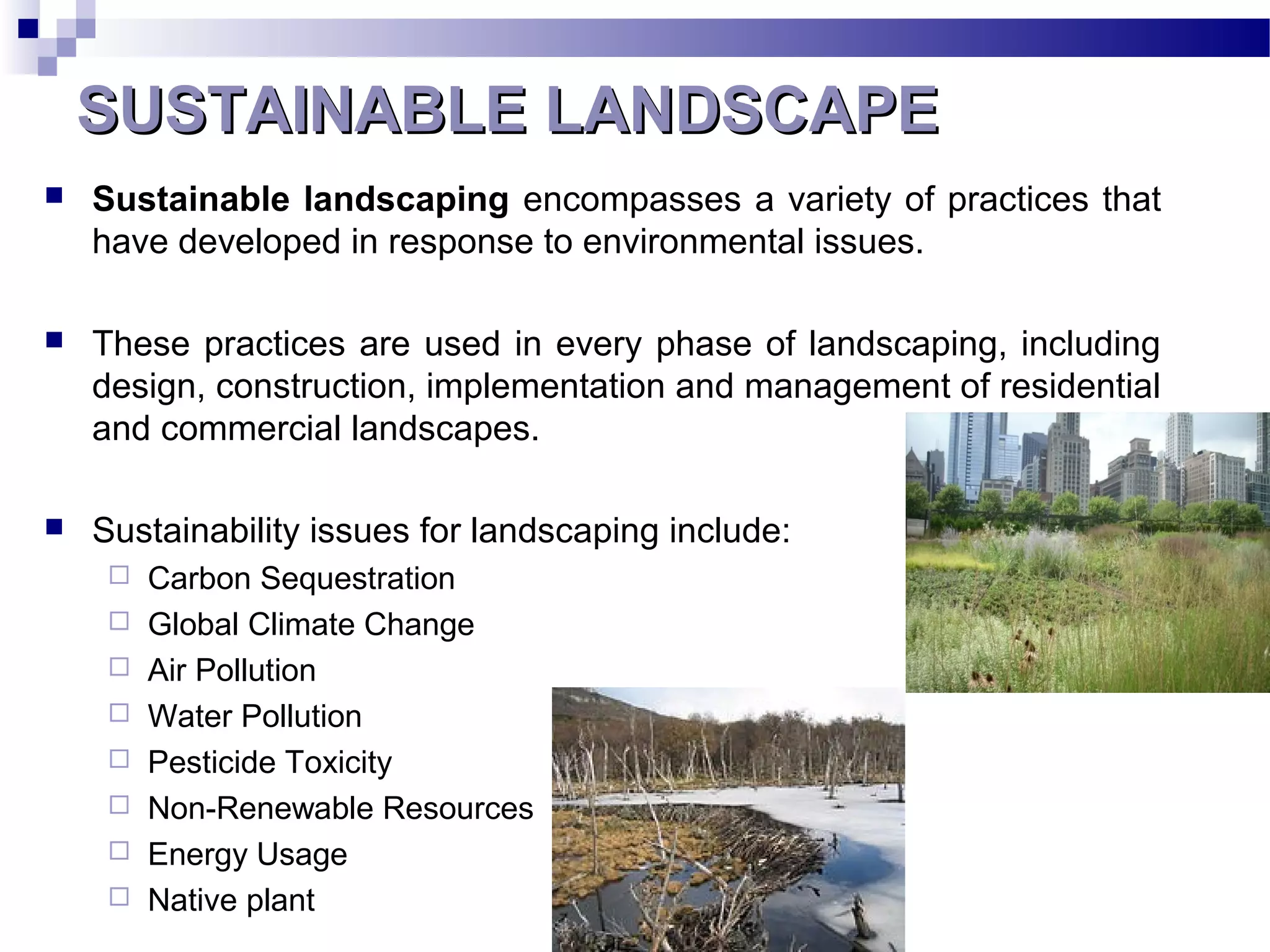 SUSTAINABLE LANDSCAPESUSTAINABLE LANDSCAPE
 Sustainable landscaping encompasses a variety of practices that
have developed in response to environmental issues.
 These practices are used in every phase of landscaping, including
design, construction, implementation and management of residential
and commercial landscapes.
 Sustainability issues for landscaping include:
 Carbon Sequestration
 Global Climate Change
 Air Pollution
 Water Pollution
 Pesticide Toxicity
 Non-Renewable Resources
 Energy Usage
 Native plant
 