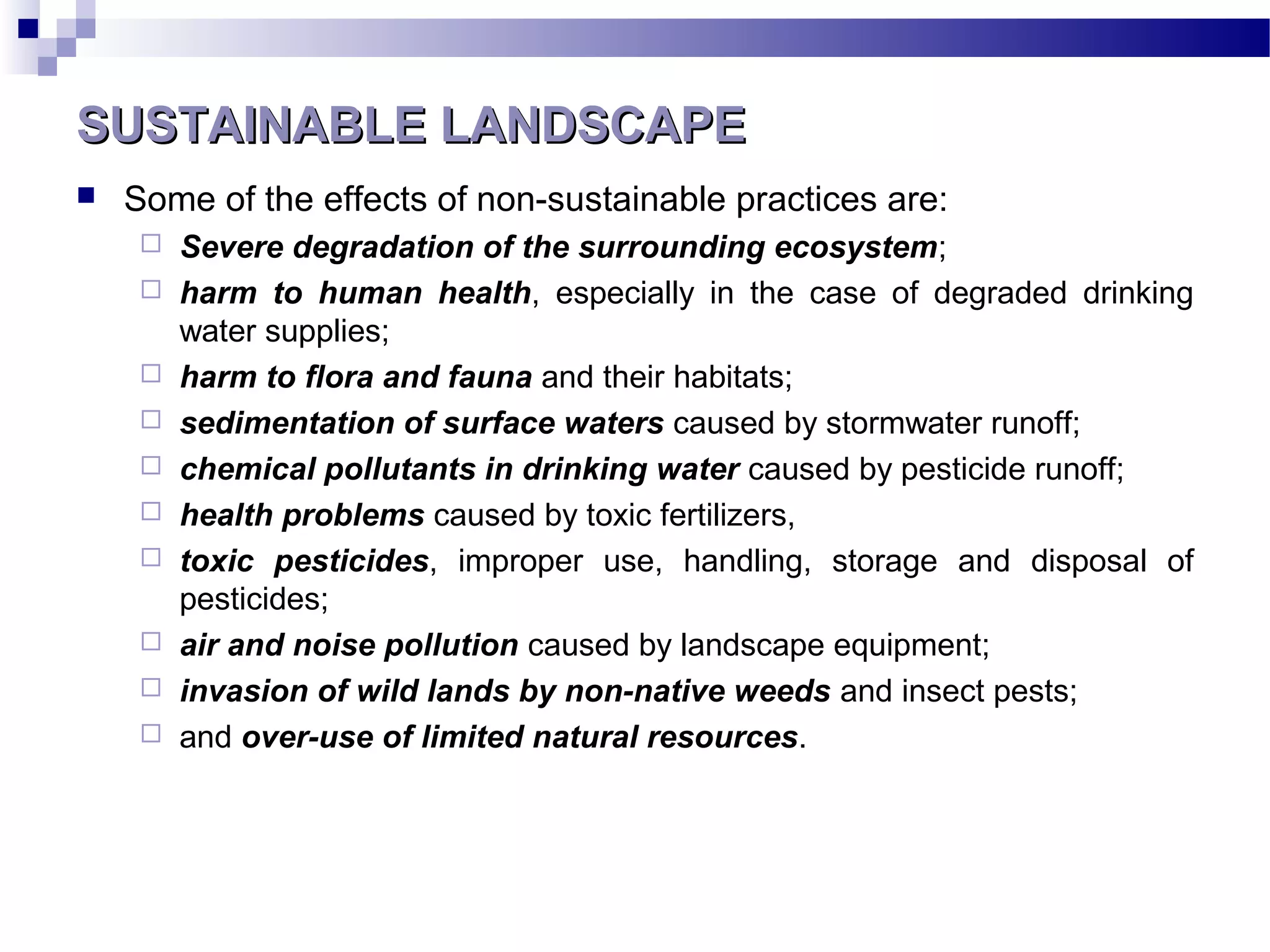 Some of the effects of non-sustainable practices are:
 Severe degradation of the surrounding ecosystem;
 harm to human health, especially in the case of degraded drinking
water supplies;
 harm to flora and fauna and their habitats;
 sedimentation of surface waters caused by stormwater runoff;
 chemical pollutants in drinking water caused by pesticide runoff;
 health problems caused by toxic fertilizers,
 toxic pesticides, improper use, handling, storage and disposal of
pesticides;
 air and noise pollution caused by landscape equipment;
 invasion of wild lands by non-native weeds and insect pests;
 and over-use of limited natural resources.
SUSTAINABLE LANDSCAPESUSTAINABLE LANDSCAPE
 