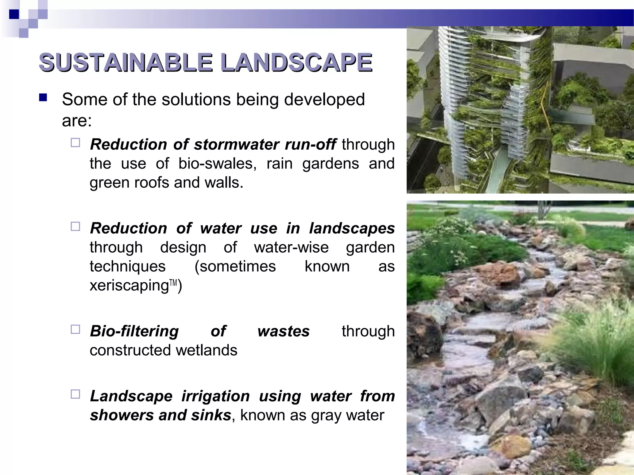 SUSTAINABLE LANDSCAPESUSTAINABLE LANDSCAPE
 Some of the solutions being developed
are:
 Reduction of stormwater run-off through
the use of bio-swales, rain gardens and
green roofs and walls.
 Reduction of water use in landscapes
through design of water-wise garden
techniques (sometimes known as
xeriscapingTM
)
 Bio-filtering of wastes through
constructed wetlands
 Landscape irrigation using water from
showers and sinks, known as gray water
 