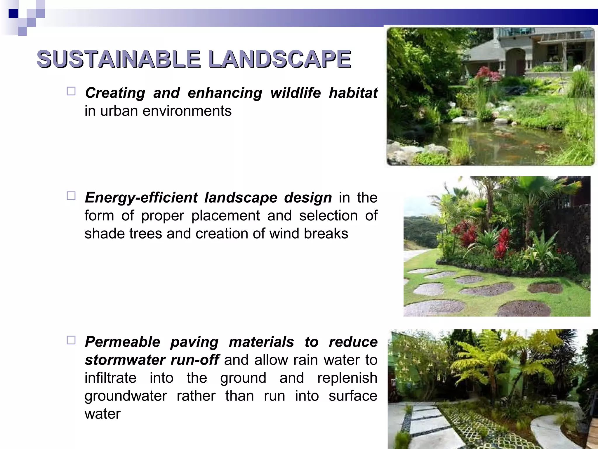 SUSTAINABLE LANDSCAPESUSTAINABLE LANDSCAPE
 Creating and enhancing wildlife habitat
in urban environments
 Energy-efficient landscape design in the
form of proper placement and selection of
shade trees and creation of wind breaks
 Permeable paving materials to reduce
stormwater run-off and allow rain water to
infiltrate into the ground and replenish
groundwater rather than run into surface
water
 