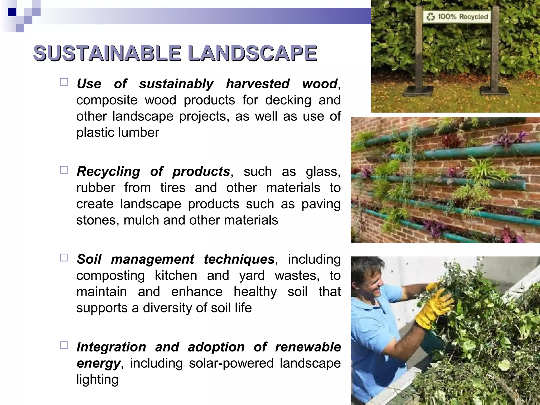 SUSTAINABLE LANDSCAPESUSTAINABLE LANDSCAPE
 Use of sustainably harvested wood,
composite wood products for decking and
other landscape projects, as well as use of
plastic lumber
 Recycling of products, such as glass,
rubber from tires and other materials to
create landscape products such as paving
stones, mulch and other materials
 Soil management techniques, including
composting kitchen and yard wastes, to
maintain and enhance healthy soil that
supports a diversity of soil life
 Integration and adoption of renewable
energy, including solar-powered landscape
lighting
 