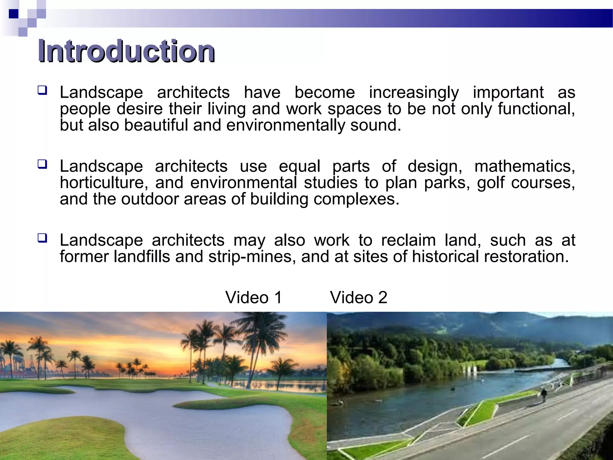 IntroductionIntroduction
 Landscape architects have become increasingly important as
people desire their living and work spaces to be not only functional,
but also beautiful and environmentally sound.
 Landscape architects use equal parts of design, mathematics,
horticulture, and environmental studies to plan parks, golf courses,
and the outdoor areas of building complexes.
 Landscape architects may also work to reclaim land, such as at
former landfills and strip-mines, and at sites of historical restoration.
Video 1 Video 2
 