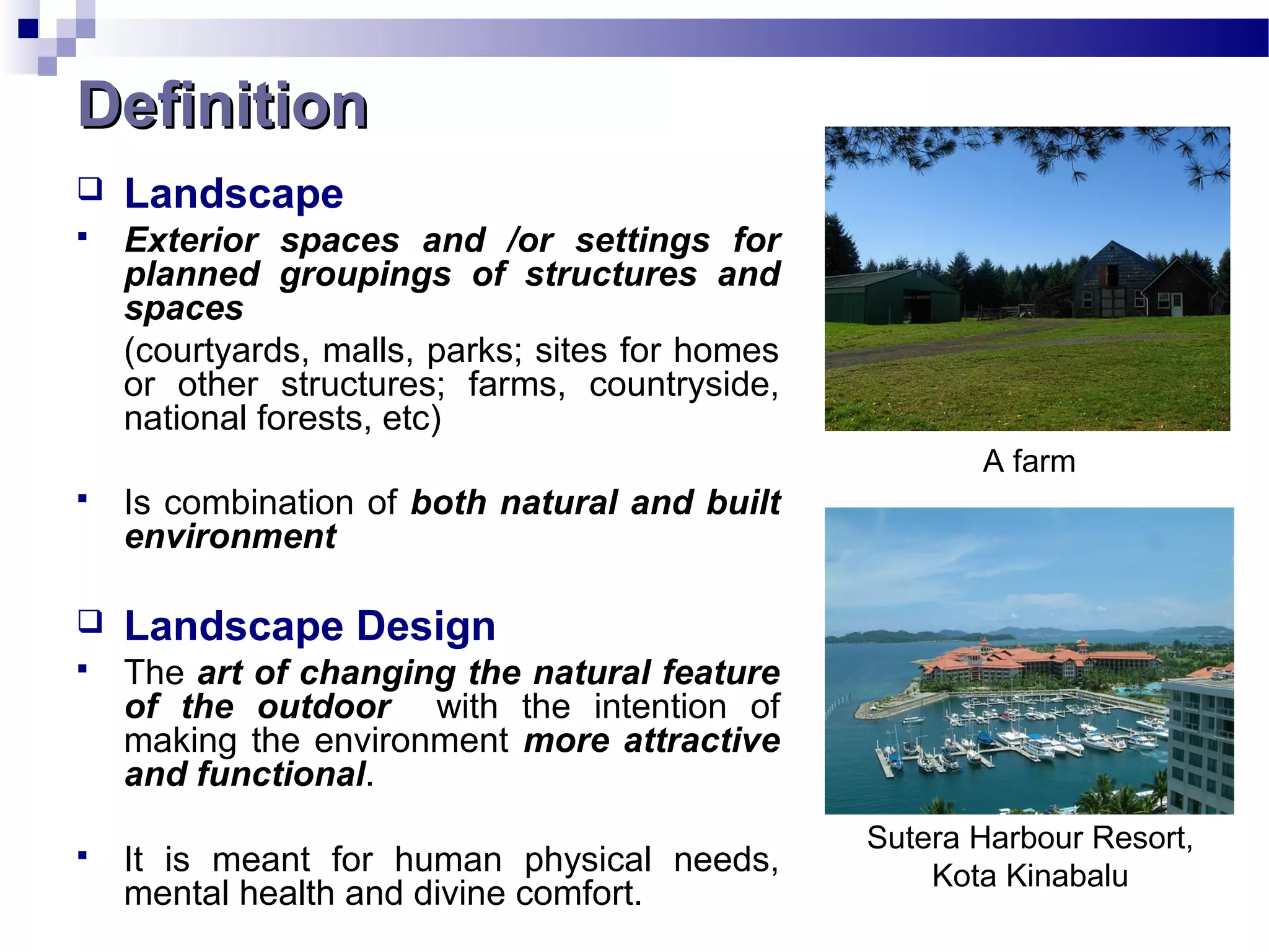 DefinitionDefinition
 Landscape
 Exterior spaces and /or settings for
planned groupings of structures and
spaces
(courtyards, malls, parks; sites for homes
or other structures; farms, countryside,
national forests, etc)
 Is combination of both natural and built
environment
 Landscape Design
 The art of changing the natural feature
of the outdoor with the intention of
making the environment more attractive
and functional.
 It is meant for human physical needs,
mental health and divine comfort.
A farm
Sutera Harbour Resort,
Kota Kinabalu
 