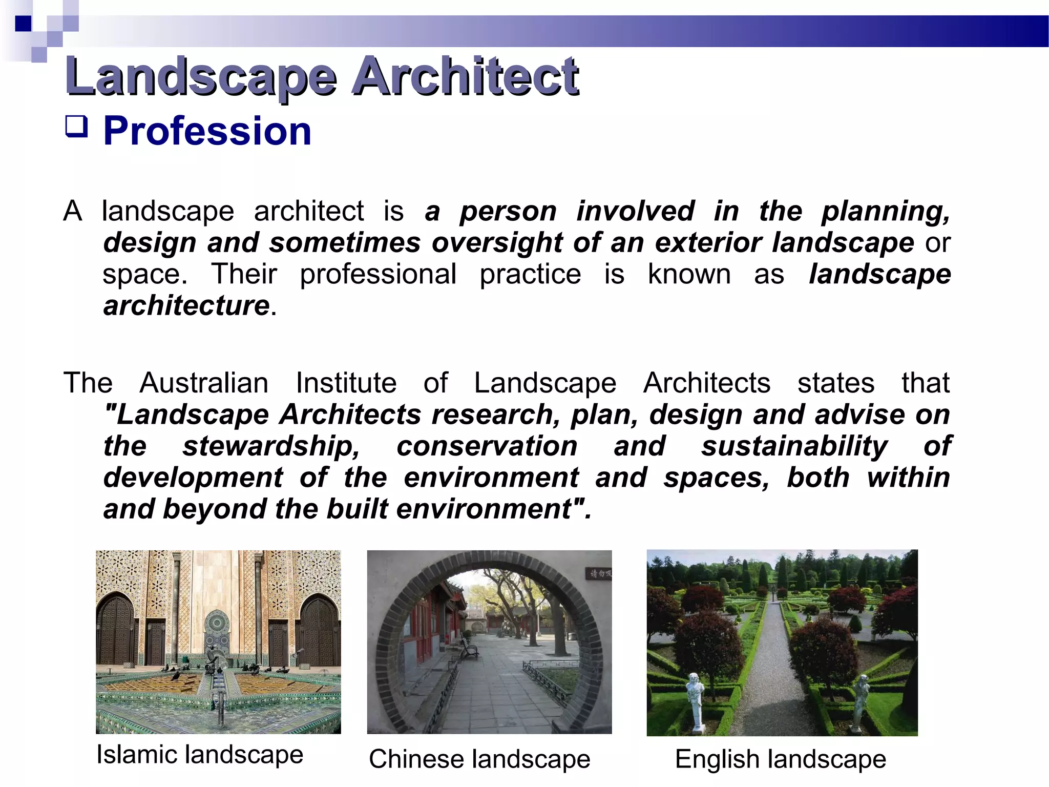  Profession
A landscape architect is a person involved in the planning,
design and sometimes oversight of an exterior landscape or
space. Their professional practice is known as landscape
architecture.
The Australian Institute of Landscape Architects states that
"Landscape Architects research, plan, design and advise on
the stewardship, conservation and sustainability of
development of the environment and spaces, both within
and beyond the built environment".
Chinese landscape English landscapeIslamic landscape
Landscape ArchitectLandscape Architect
 