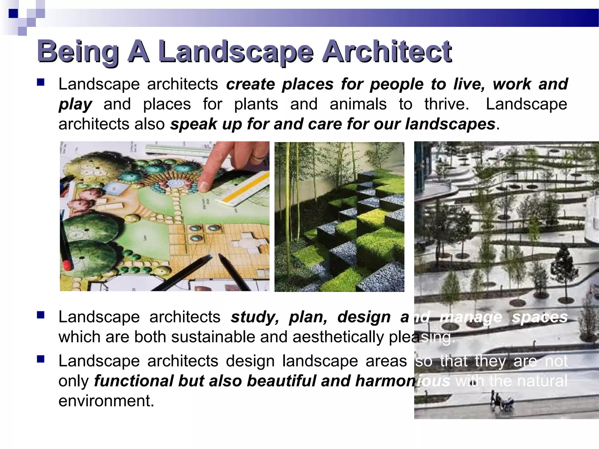Being A Landscape ArchitectBeing A Landscape Architect
 Landscape architects create places for people to live, work and
play and places for plants and animals to thrive. Landscape
architects also speak up for and care for our landscapes.
 Landscape architects study, plan, design and manage spaces
which are both sustainable and aesthetically pleasing.
 Landscape architects design landscape areas so that they are not
only functional but also beautiful and harmonious with the natural
environment.
 