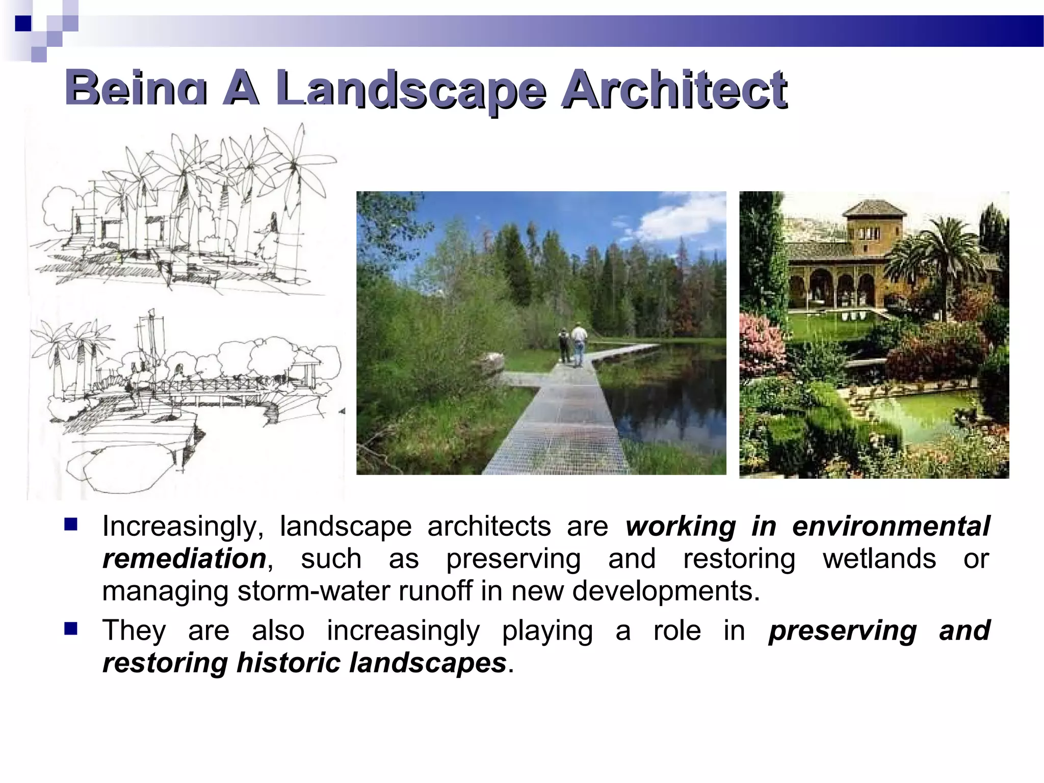  Increasingly, landscape architects are working in environmental
remediation, such as preserving and restoring wetlands or
managing storm-water runoff in new developments.
 They are also increasingly playing a role in preserving and
restoring historic landscapes.
Being A Landscape ArchitectBeing A Landscape Architect
 