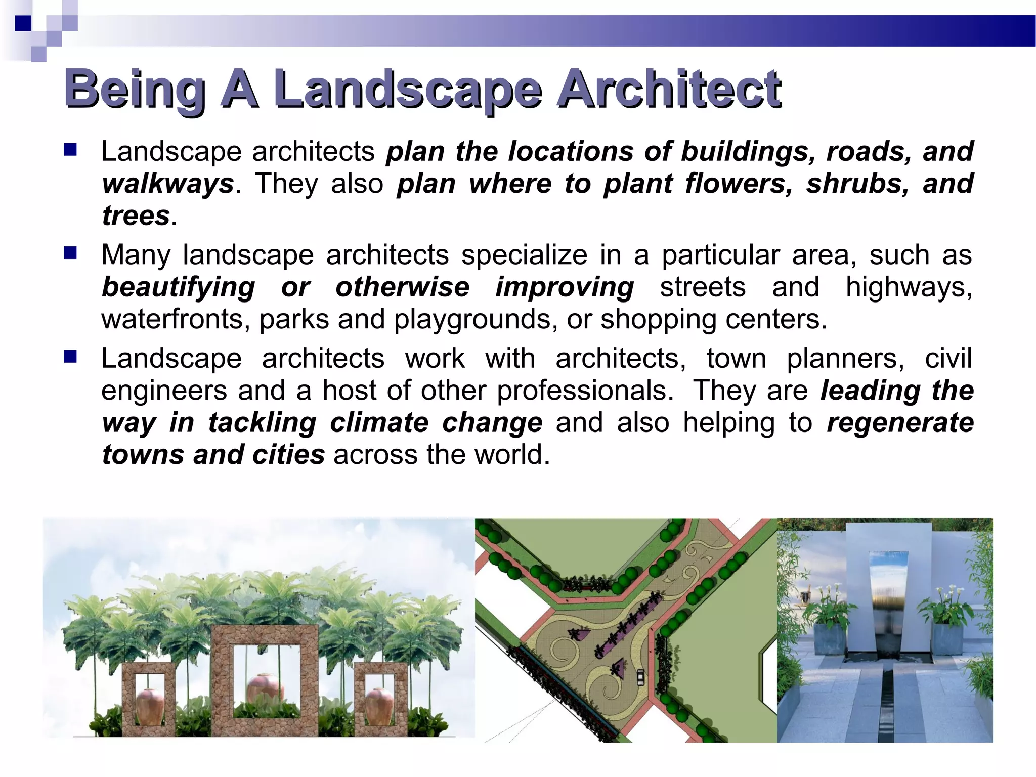  Landscape architects plan the locations of buildings, roads, and
walkways. They also plan where to plant flowers, shrubs, and
trees.
 Many landscape architects specialize in a particular area, such as
beautifying or otherwise improving streets and highways,
waterfronts, parks and playgrounds, or shopping centers.
 Landscape architects work with architects, town planners, civil
engineers and a host of other professionals. They are leading the
way in tackling climate change and also helping to regenerate
towns and cities across the world.
Being A Landscape ArchitectBeing A Landscape Architect
 