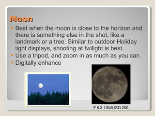 Moon Best when the moon is close to the horizon and there is something else in the shot, like a landmark or a tree. Similar to outdoor Holiday light displays, shooting at twilight is best.  Use a tripod, and zoom in as much as you can.  Digitally enhance F 6.3 1/640 ISO 200 