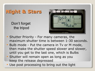 Night & Stars Shutter Priority - For many cameras, the maximum shutter time is between 1-30 seconds.  Bulb mode - Put the camera in Tv or M mode, then make the shutter speed slower and slower, until you get to the last one, which is Bulbs Shutter will remain open as long as you  keep the release depressed Use post processing to bring out the light Don’t forget  the tripod 
