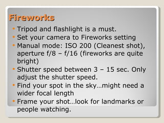 Fireworks Tripod and flashlight is a must.  Set your camera to Fireworks setting Manual mode: ISO 200 (Cleanest shot), aperture f/8 – f/16 (fireworks are quite bright) Shutter speed between 3 – 15 sec. Only adjust the shutter speed. Find your spot in the sky…might need a wider focal length Frame your shot…look for landmarks or people watching. 