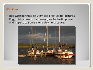 Weather Bad weather may be very good for taking pictures Fog, mist, snow or rain may give fantastic power and impact to some every day landscapes.  