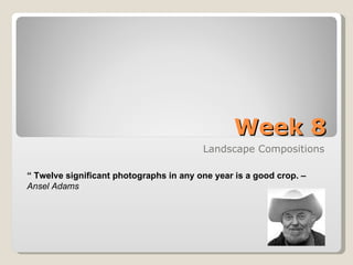 Week 8 Landscape Compositions “  Twelve significant photographs in any one year is a good crop. –   Ansel Adams 