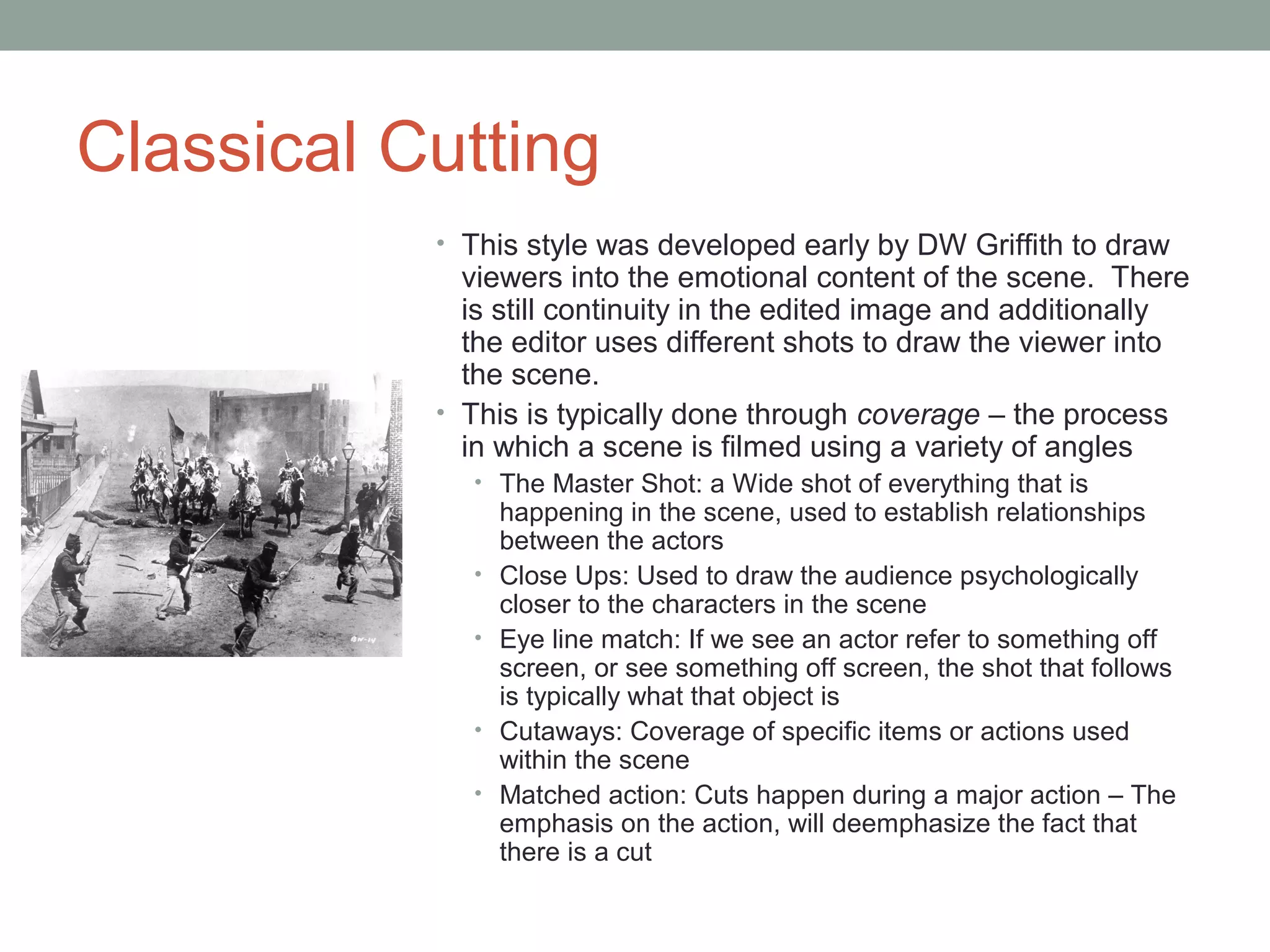 Classical Cutting
• This style was developed early by DW Griffith to draw
viewers into the emotional content of the scene. There
is still continuity in the edited image and additionally
the editor uses different shots to draw the viewer into
the scene.
• This is typically done through coverage – the process
in which a scene is filmed using a variety of angles
• The Master Shot: a Wide shot of everything that is
happening in the scene, used to establish relationships
between the actors
• Close Ups: Used to draw the audience psychologically
closer to the characters in the scene
• Eye line match: If we see an actor refer to something off
screen, or see something off screen, the shot that follows
is typically what that object is
• Cutaways: Coverage of specific items or actions used
within the scene
• Matched action: Cuts happen during a major action – The
emphasis on the action, will deemphasize the fact that
there is a cut
 