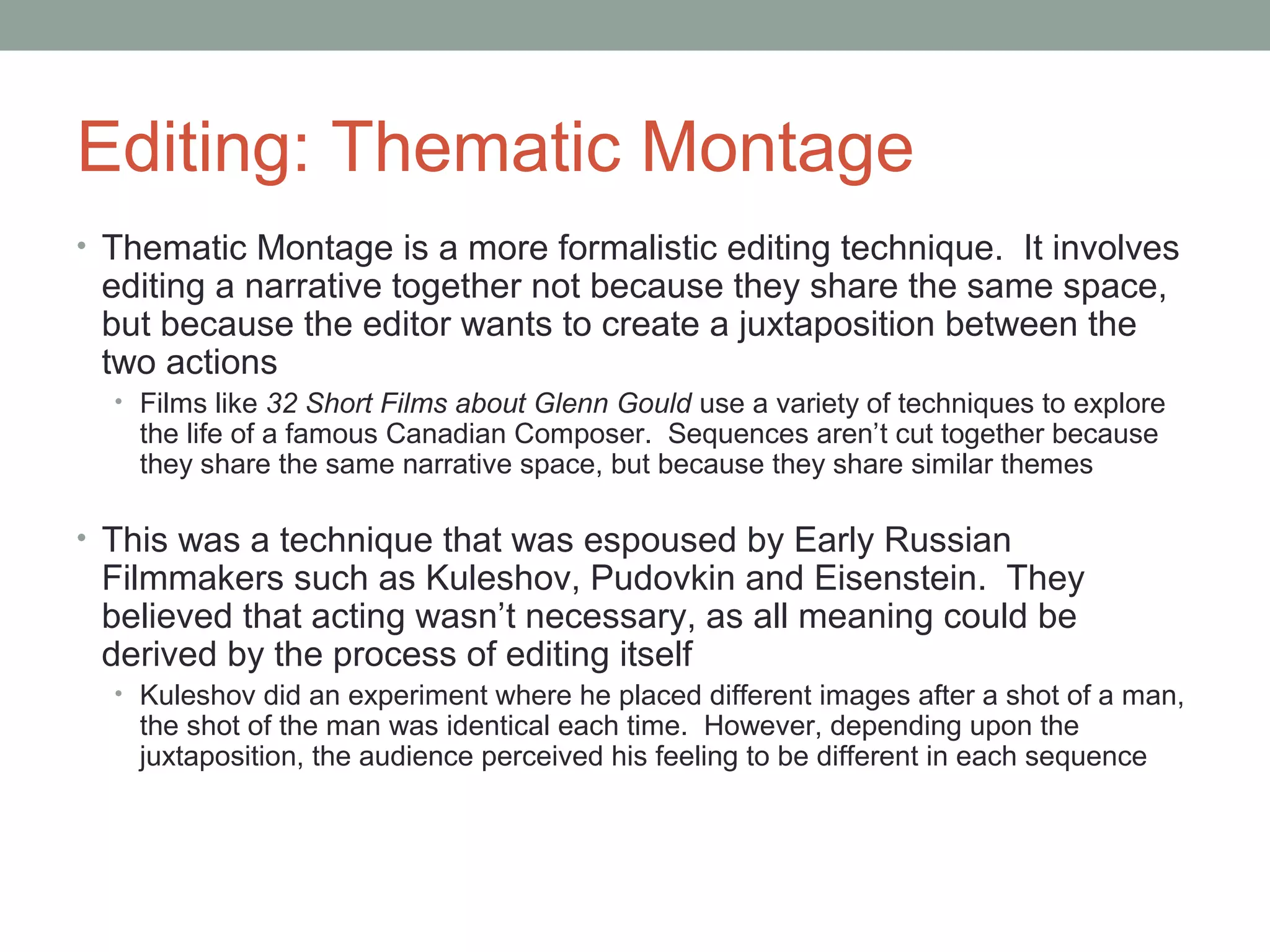 Editing: Thematic Montage
• Thematic Montage is a more formalistic editing technique. It involves
editing a narrative together not because they share the same space,
but because the editor wants to create a juxtaposition between the
two actions
• Films like 32 Short Films about Glenn Gould use a variety of techniques to explore
the life of a famous Canadian Composer. Sequences aren’t cut together because
they share the same narrative space, but because they share similar themes
• This was a technique that was espoused by Early Russian
Filmmakers such as Kuleshov, Pudovkin and Eisenstein. They
believed that acting wasn’t necessary, as all meaning could be
derived by the process of editing itself
• Kuleshov did an experiment where he placed different images after a shot of a man,
the shot of the man was identical each time. However, depending upon the
juxtaposition, the audience perceived his feeling to be different in each sequence
 