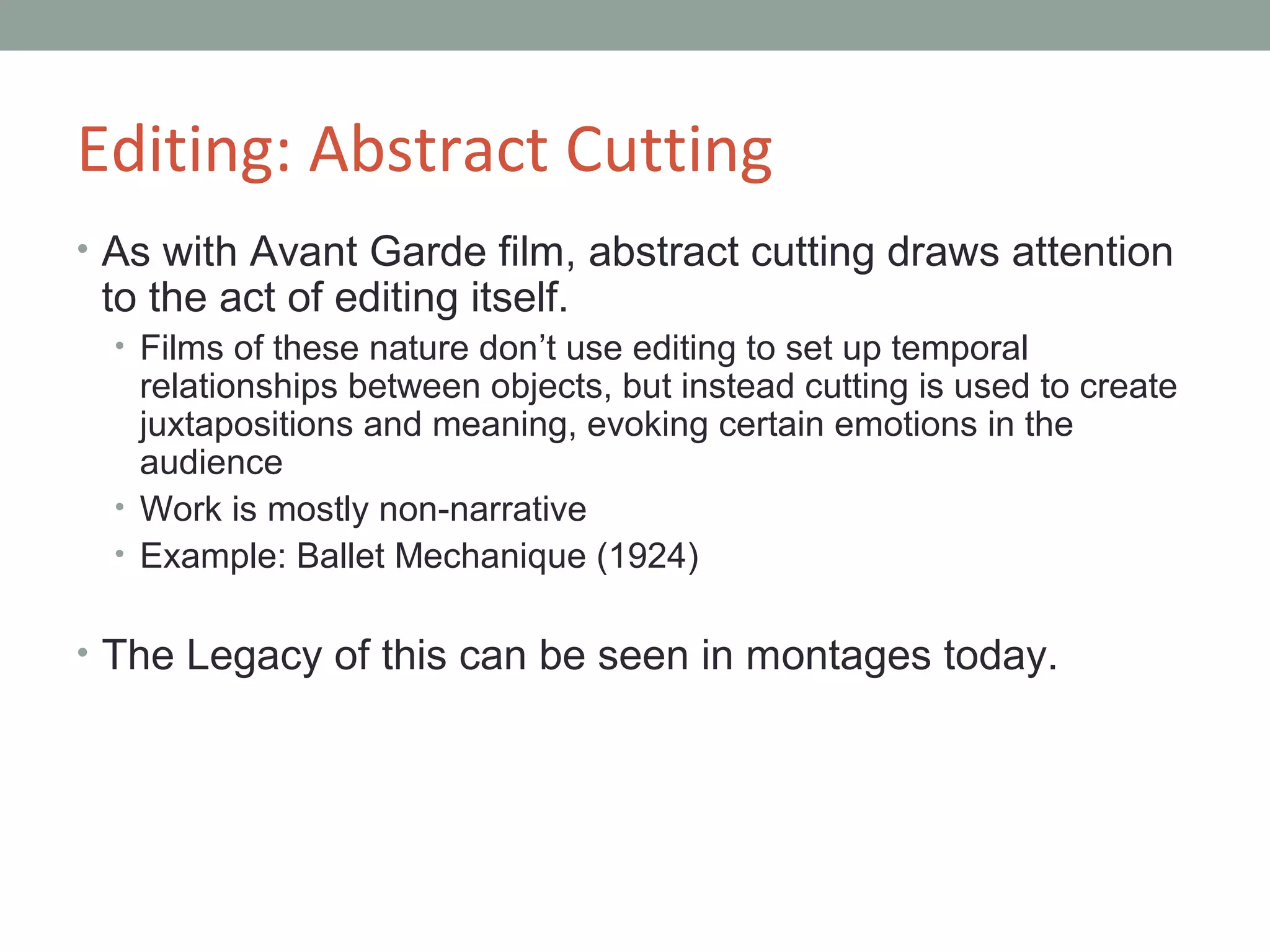 Editing: Abstract Cutting
• As with Avant Garde film, abstract cutting draws attention
to the act of editing itself.
• Films of these nature don’t use editing to set up temporal
relationships between objects, but instead cutting is used to create
juxtapositions and meaning, evoking certain emotions in the
audience
• Work is mostly non-narrative
• Example: Ballet Mechanique (1924)
• The Legacy of this can be seen in montages today.
 