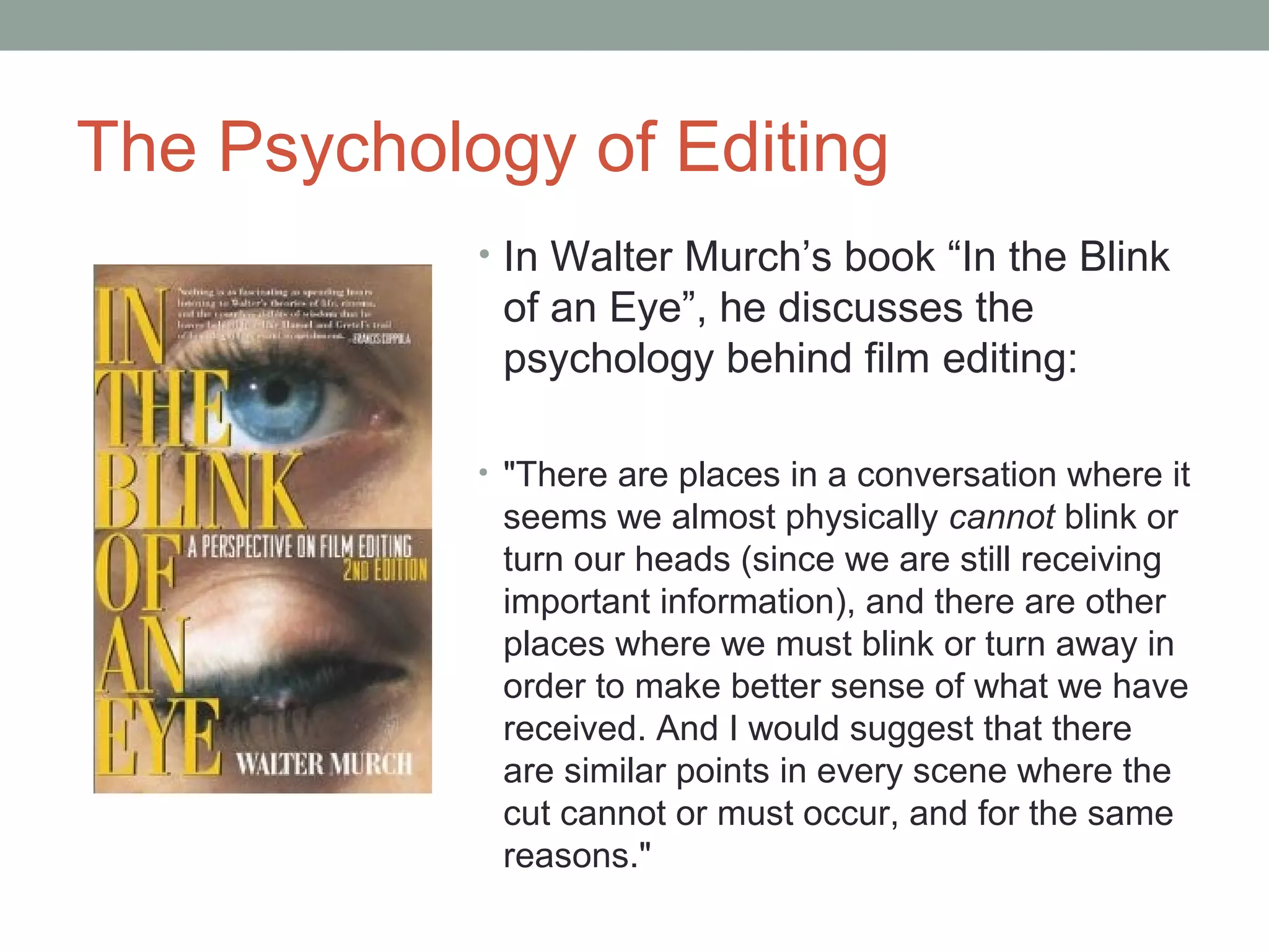 The Psychology of Editing
• In Walter Murch’s book “In the Blink
of an Eye”, he discusses the
psychology behind film editing:
• "There are places in a conversation where it
seems we almost physically cannot blink or
turn our heads (since we are still receiving
important information), and there are other
places where we must blink or turn away in
order to make better sense of what we have
received. And I would suggest that there
are similar points in every scene where the
cut cannot or must occur, and for the same
reasons."
 