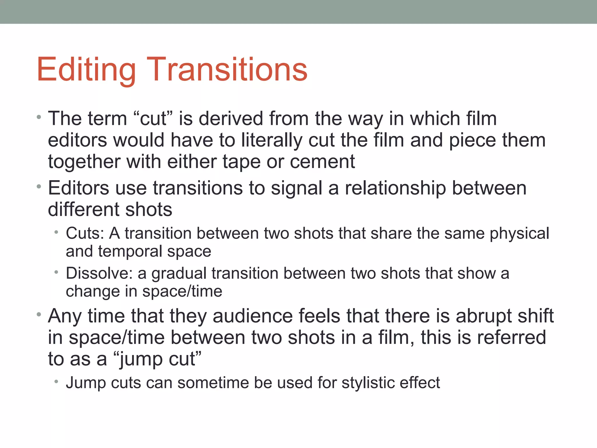 Editing Transitions
• The term “cut” is derived from the way in which film
editors would have to literally cut the film and piece them
together with either tape or cement
• Editors use transitions to signal a relationship between
different shots
• Cuts: A transition between two shots that share the same physical
and temporal space
• Dissolve: a gradual transition between two shots that show a
change in space/time
• Any time that they audience feels that there is abrupt shift
in space/time between two shots in a film, this is referred
to as a “jump cut”
• Jump cuts can sometime be used for stylistic effect
 
