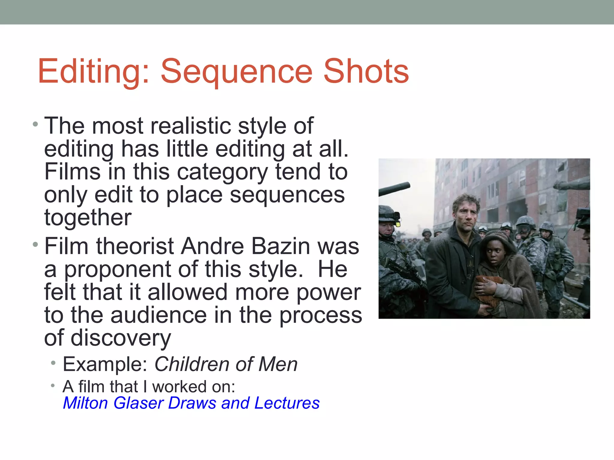Editing: Sequence Shots
• The most realistic style of
editing has little editing at all.
Films in this category tend to
only edit to place sequences
together
• Film theorist Andre Bazin was
a proponent of this style. He
felt that it allowed more power
to the audience in the process
of discovery
• Example: Children of Men
• A film that I worked on:
Milton Glaser Draws and Lectures
 