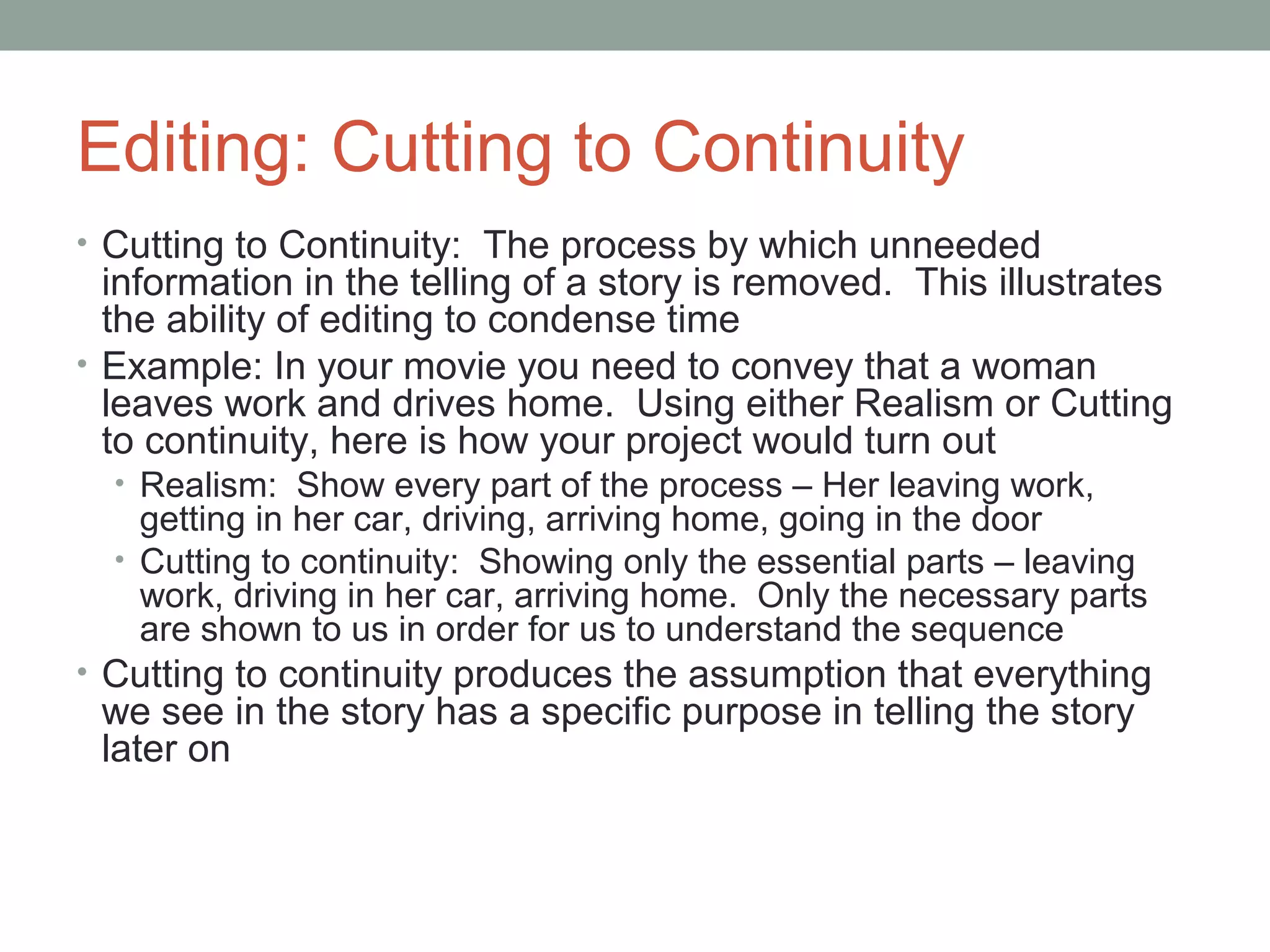 Editing: Cutting to Continuity
• Cutting to Continuity: The process by which unneeded
information in the telling of a story is removed. This illustrates
the ability of editing to condense time
• Example: In your movie you need to convey that a woman
leaves work and drives home. Using either Realism or Cutting
to continuity, here is how your project would turn out
• Realism: Show every part of the process – Her leaving work,
getting in her car, driving, arriving home, going in the door
• Cutting to continuity: Showing only the essential parts – leaving
work, driving in her car, arriving home. Only the necessary parts
are shown to us in order for us to understand the sequence
• Cutting to continuity produces the assumption that everything
we see in the story has a specific purpose in telling the story
later on
 