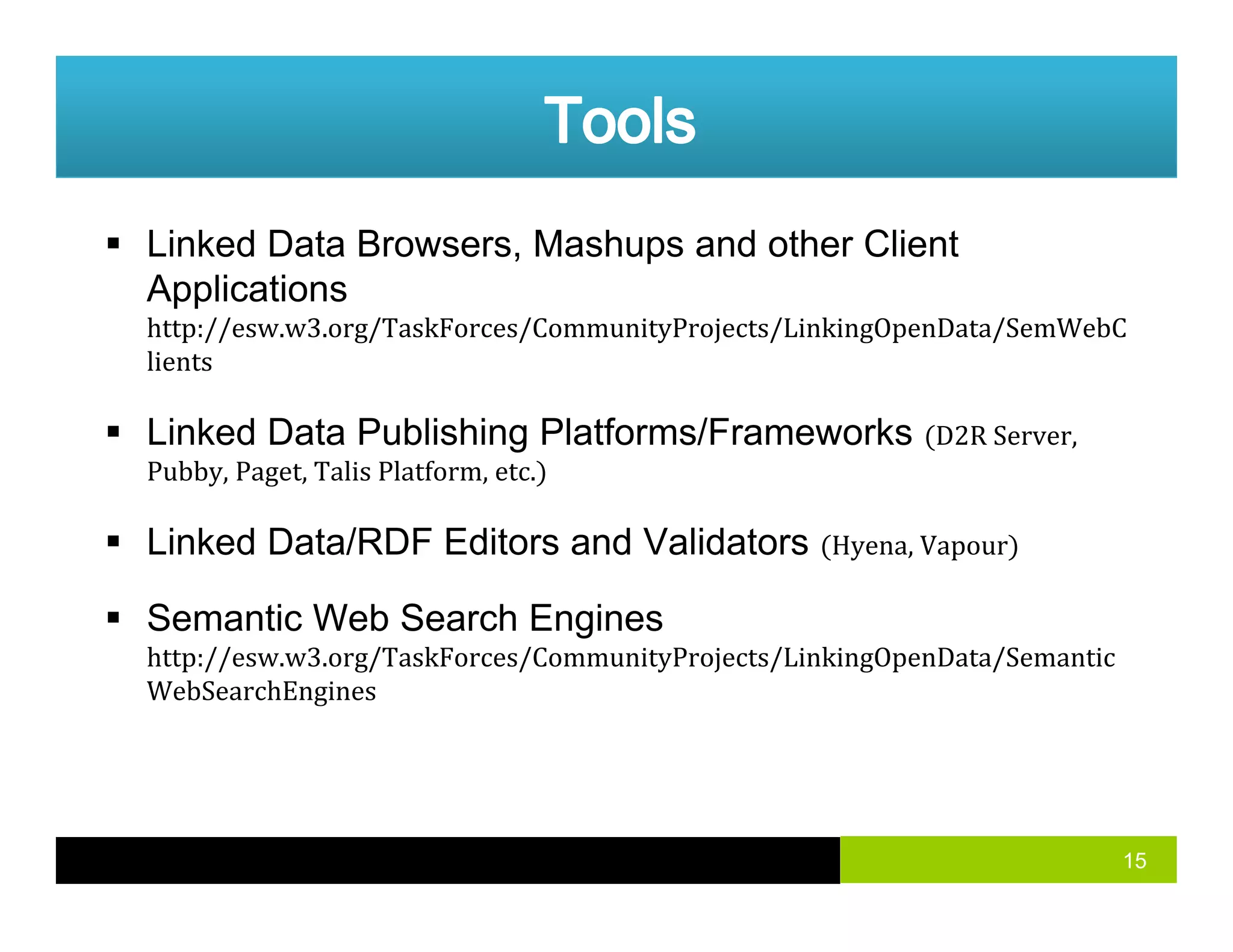 Linked Data Browsers, Mashups and other Client
ApplicationsApplications
http://esw.w3.org/TaskForces/CommunityProjects/LinkingOpenData/SemWebC
lients
Linked Data Publishing Platforms/Frameworks D2R Server, 
Pubby, Paget, Talis Platform, etc.
Linked Data/RDF Editors and ValidatorsLinked Data/RDF Editors and Validators Hyena, Vapour
Semantic Web Search Engines
http://esw w3 org/TaskForces/CommunityProjects/LinkingOpenData/Semantichttp://esw.w3.org/TaskForces/CommunityProjects/LinkingOpenData/Semantic
WebSearchEngines
15
 