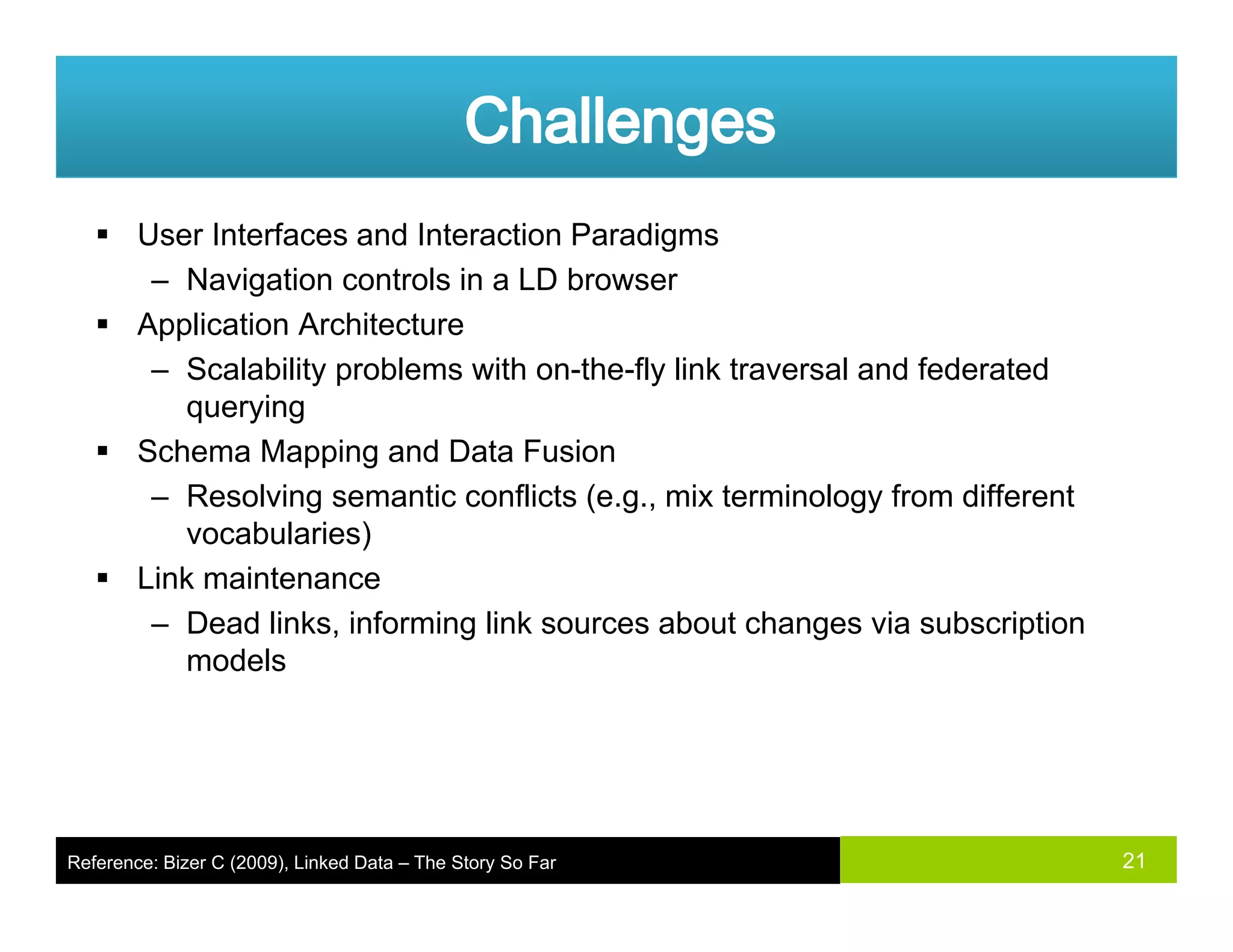 User Interfaces and Interaction Paradigms
– Navigation controls in a LD browserg
Application Architecture
– Scalability problems with on-the-fly link traversal and federated
queryingquerying
Schema Mapping and Data Fusion
– Resolving semantic conflicts (e.g., mix terminology from different
vocabularies)vocabularies)
Link maintenance
– Dead links, informing link sources about changes via subscription
modelsmodels
21Reference: Bizer C (2009), Linked Data – The Story So Far
 