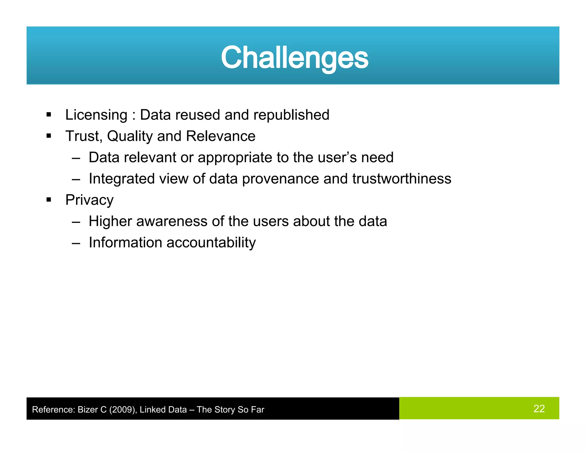 Licensing : Data reused and republished
Trust, Quality and RelevanceTrust, Quality and Relevance
– Data relevant or appropriate to the user’s need
– Integrated view of data provenance and trustworthiness
PrivacyPrivacy
– Higher awareness of the users about the data
– Information accountability
22Reference: Bizer C (2009), Linked Data – The Story So Far
 