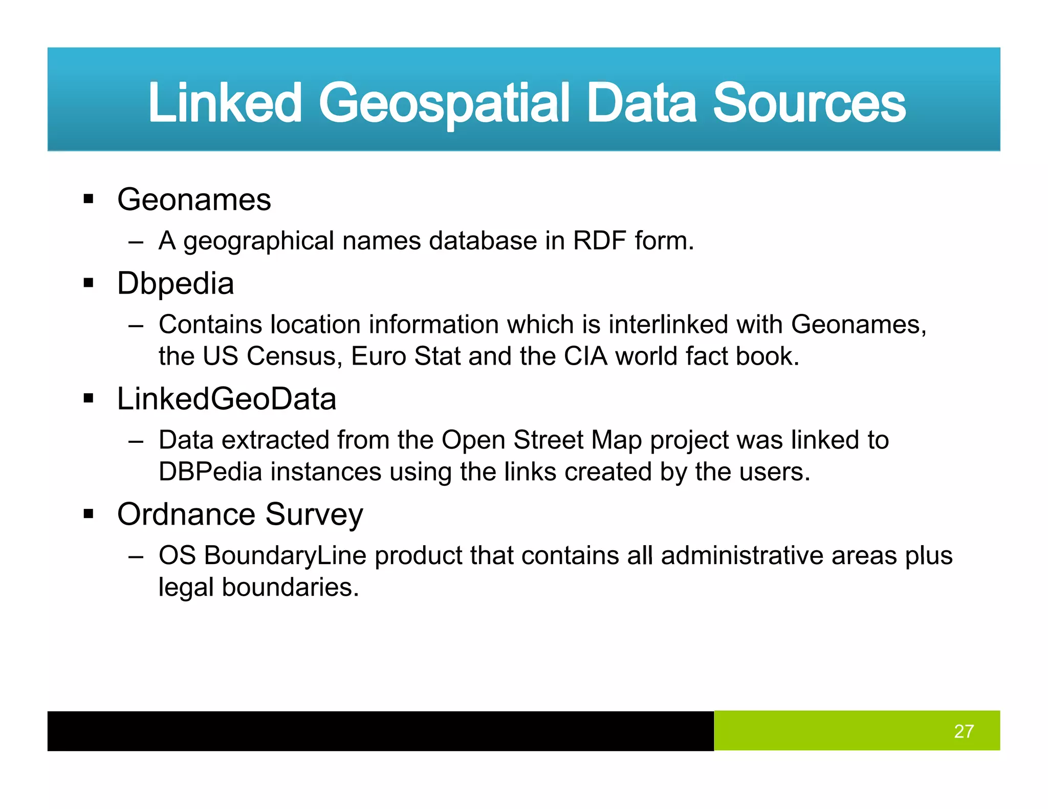 Geonames
– A geographical names database in RDF form.g g p
Dbpedia
– Contains location information which is interlinked with Geonames,
the US Census Euro Stat and the CIA world fact bookthe US Census, Euro Stat and the CIA world fact book.
LinkedGeoData
– Data extracted from the Open Street Map project was linked to
DBPedia instances using the links created by the users.
Ordnance Survey
– OS BoundaryLine product that contains all administrative areas plus– OS BoundaryLine product that contains all administrative areas plus
legal boundaries.
27
 