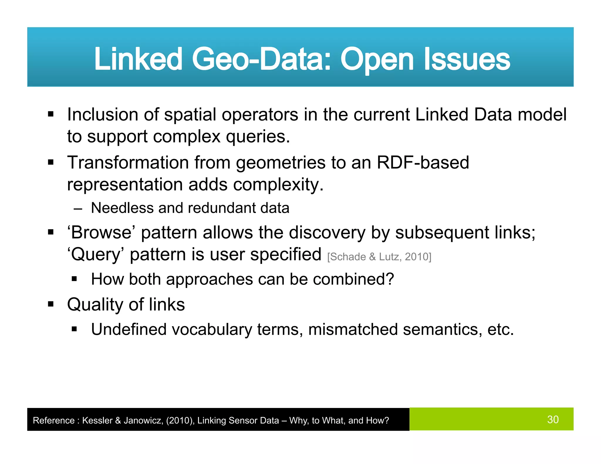 Inclusion of spatial operators in the current Linked Data model
to support complex queries.pp p q
Transformation from geometries to an RDF-based
representation adds complexity.
N dl d d d t d t– Needless and redundant data
‘Browse’ pattern allows the discovery by subsequent links;
‘Query’ pattern is user specified [Schade & Lutz, 2010]Q y p p [ , ]
How both approaches can be combined?
Quality of links
Undefined vocabulary terms, mismatched semantics, etc.
30Reference : Kessler & Janowicz, (2010), Linking Sensor Data – Why, to What, and How?
 