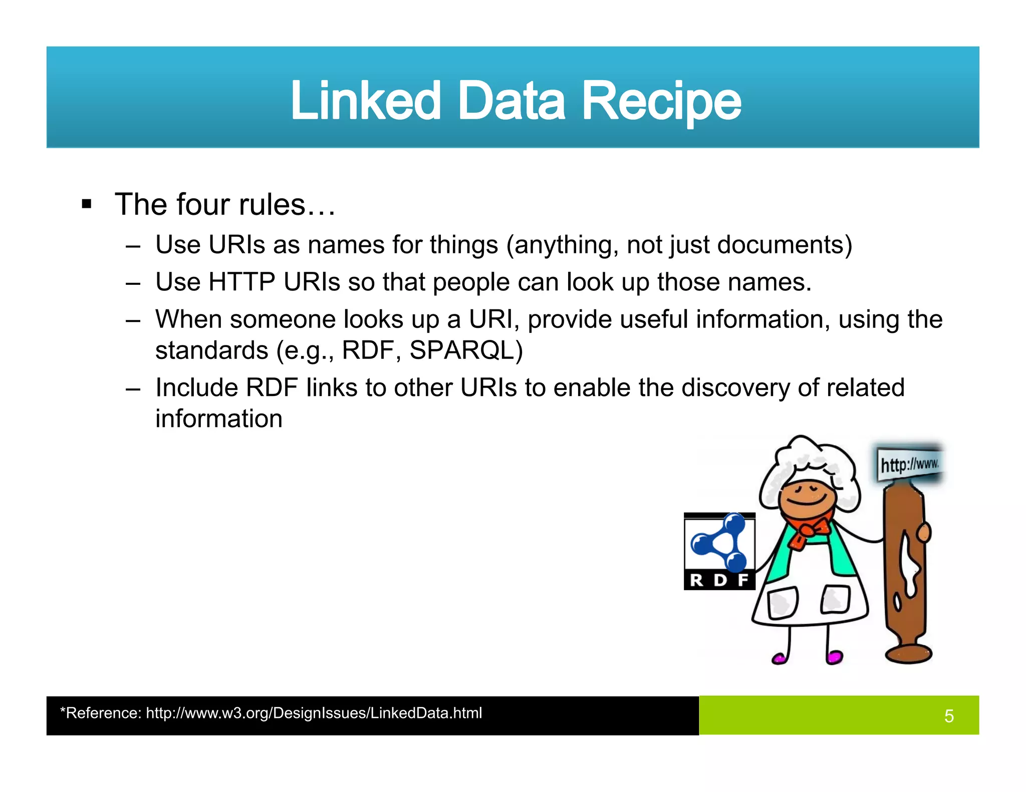 The four rules…
– Use URIs as names for things (anything not just documents)– Use URIs as names for things (anything, not just documents)
– Use HTTP URIs so that people can look up those names.
– When someone looks up a URI, provide useful information, using the
standards (e g RDF SPARQL)standards (e.g., RDF, SPARQL)
– Include RDF links to other URIs to enable the discovery of related
information
5*Reference: http://www.w3.org/DesignIssues/LinkedData.html
 