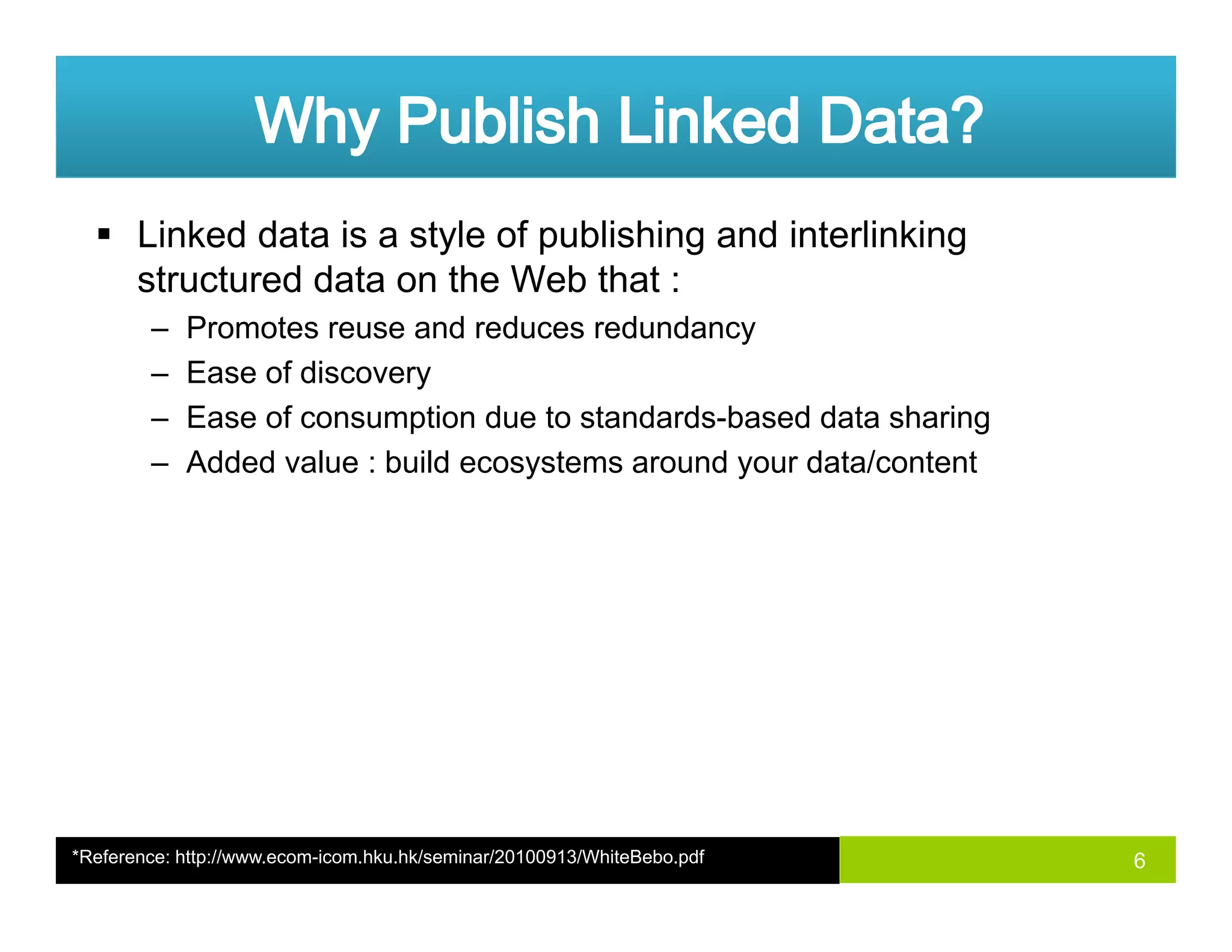 Linked data is a style of publishing and interlinking
structured data on the Web that :
– Promotes reuse and reduces redundancy
– Ease of discovery
Ease of consumption due to standards based data sharing– Ease of consumption due to standards-based data sharing
– Added value : build ecosystems around your data/content
6*Reference: http://www.ecom-icom.hku.hk/seminar/20100913/WhiteBebo.pdf
 