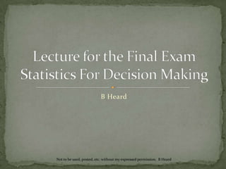 B Heard Lecture for theFinal ExamStatistics For Decision Making Not to be used, posted, etc. without my expressed permission.  B Heard 