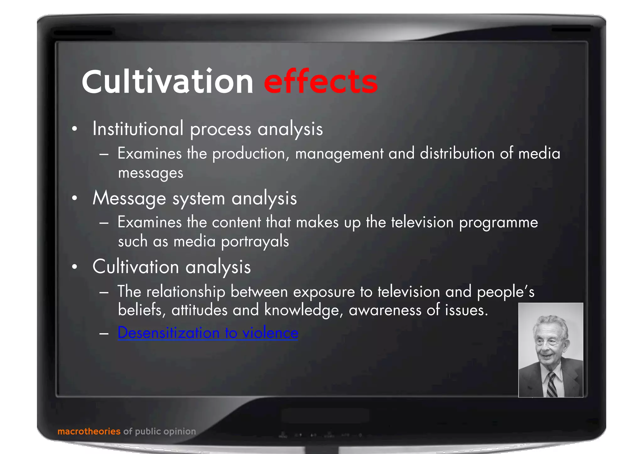 macrotheories of public opinion
Cultivation effects
•  Institutional process analysis
–  Examines the production, management and distribution of media
messages
•  Message system analysis
–  Examines the content that makes up the television programme
such as media portrayals
•  Cultivation analysis
–  The relationship between exposure to television and people’s
beliefs, attitudes and knowledge, awareness of issues.
–  Desensitization to violence
 