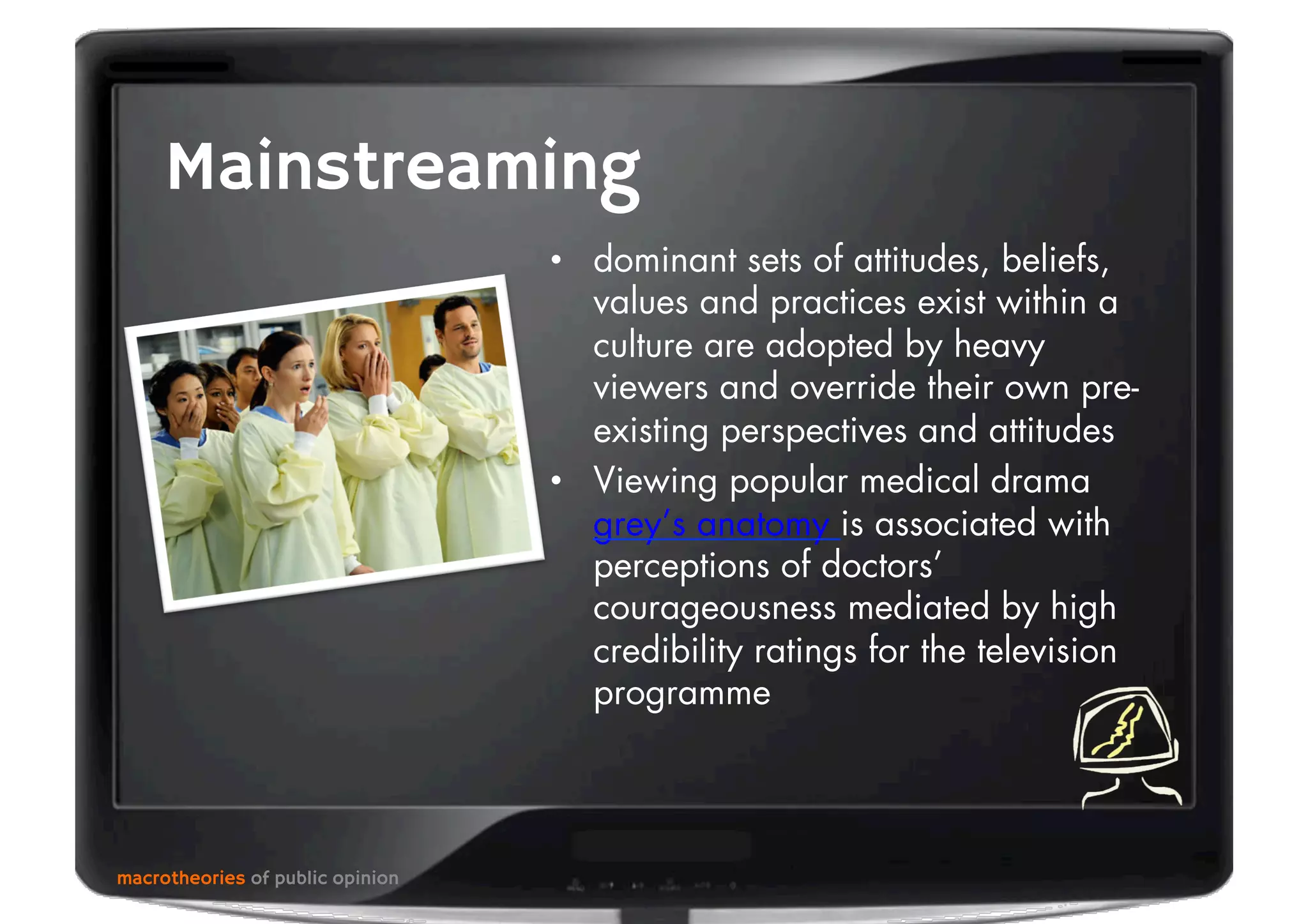 macrotheories of public opinion
Mainstreaming
•  dominant sets of attitudes, beliefs,
values and practices exist within a
culture are adopted by heavy
viewers and override their own pre-
existing perspectives and attitudes
•  Viewing popular medical drama
grey’s anatomy is associated with
perceptions of doctors’
courageousness mediated by high
credibility ratings for the television
programme
 