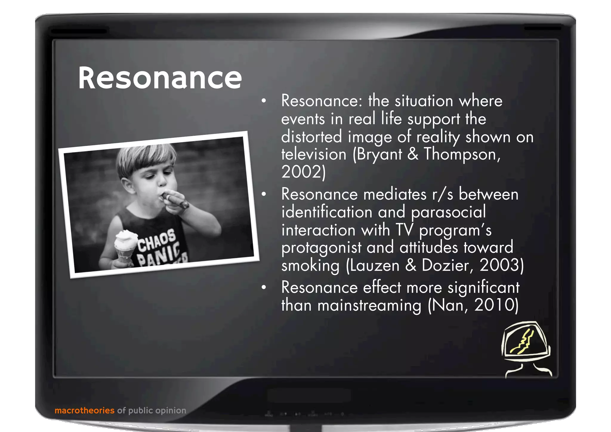 macrotheories of public opinion
Resonance
•  Resonance: the situation where
events in real life support the
distorted image of reality shown on
television (Bryant & Thompson,
2002)
•  Resonance mediates r/s between
identiﬁcation and parasocial
interaction with TV program’s
protagonist and attitudes toward
smoking (Lauzen & Dozier, 2003)
•  Resonance effect more signiﬁcant
than mainstreaming (Nan, 2010)
 
