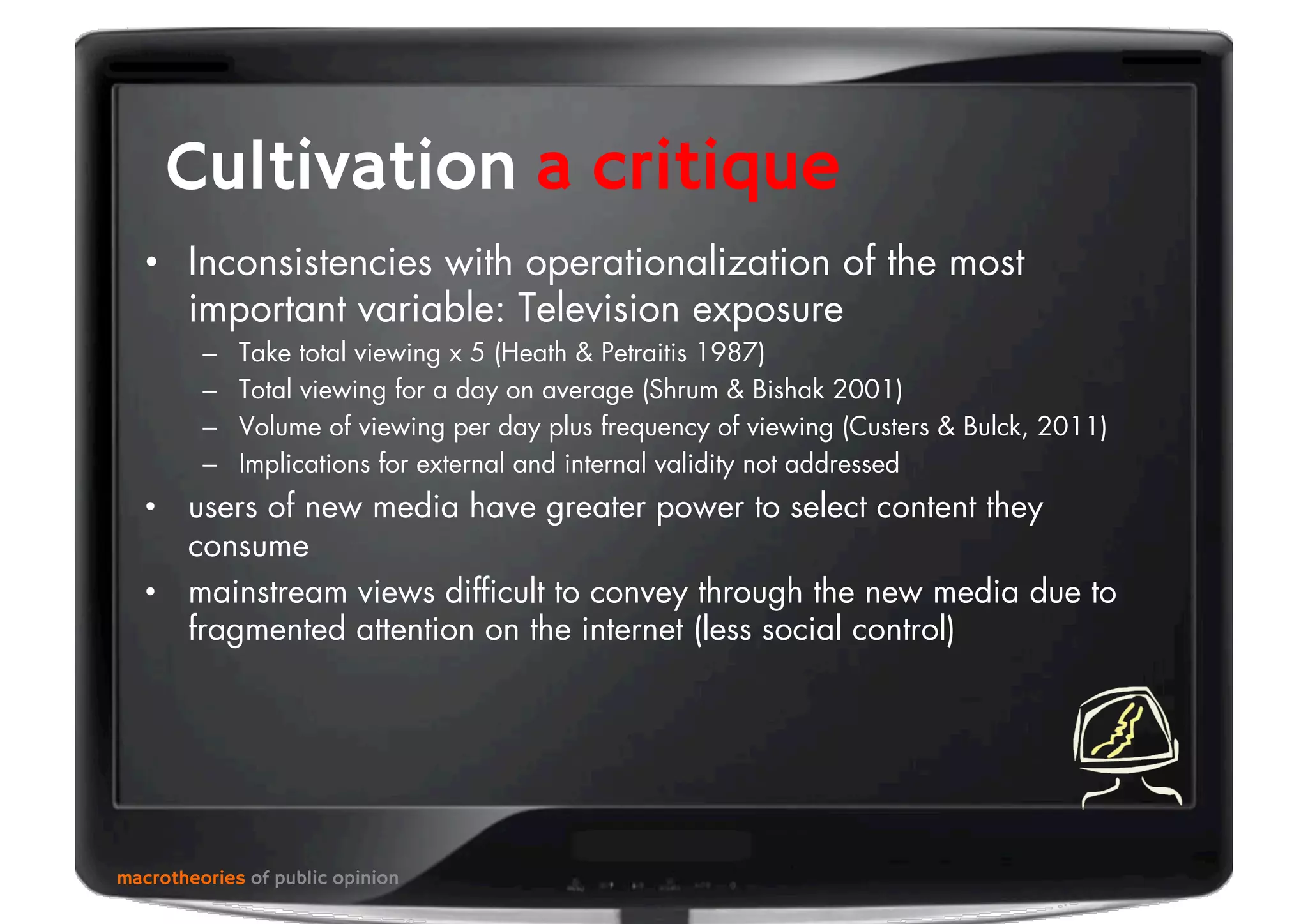 macrotheories of public opinion
Cultivation a critique
•  Inconsistencies with operationalization of the most
important variable: Television exposure
–  Take total viewing x 5 (Heath & Petraitis 1987)
–  Total viewing for a day on average (Shrum & Bishak 2001)
–  Volume of viewing per day plus frequency of viewing (Custers & Bulck, 2011)
–  Implications for external and internal validity not addressed
•  users of new media have greater power to select content they
consume
•  mainstream views difﬁcult to convey through the new media due to
fragmented attention on the internet (less social control)
 