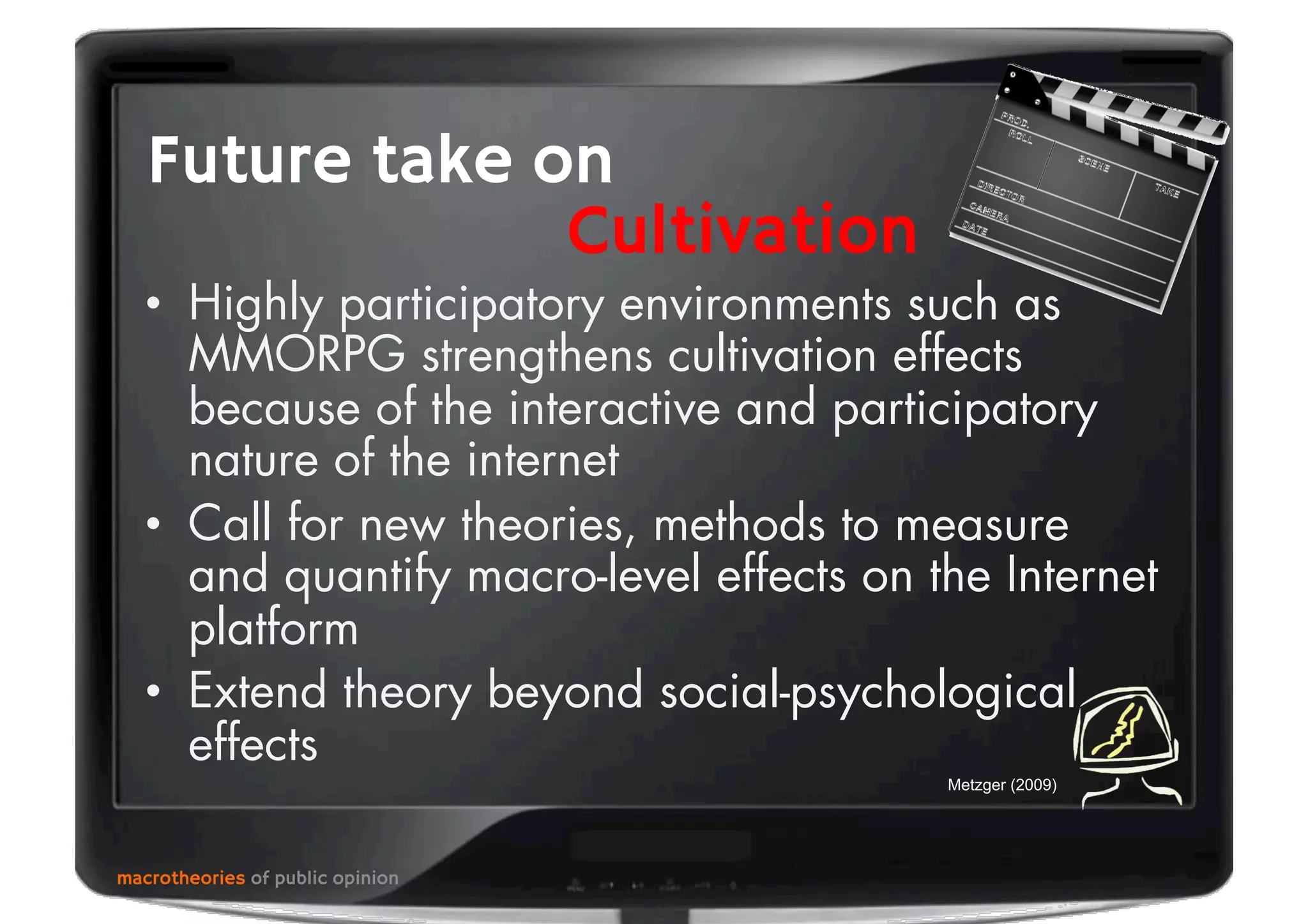 •  Highly participatory environments such as
MMORPG strengthens cultivation effects
because of the interactive and participatory
nature of the internet
•  Call for new theories, methods to measure
and quantify macro-level effects on the Internet
platform
•  Extend theory beyond social-psychological
effects
macrotheories of public opinion
Future take on
Cultivation
Metzger (2009)
 