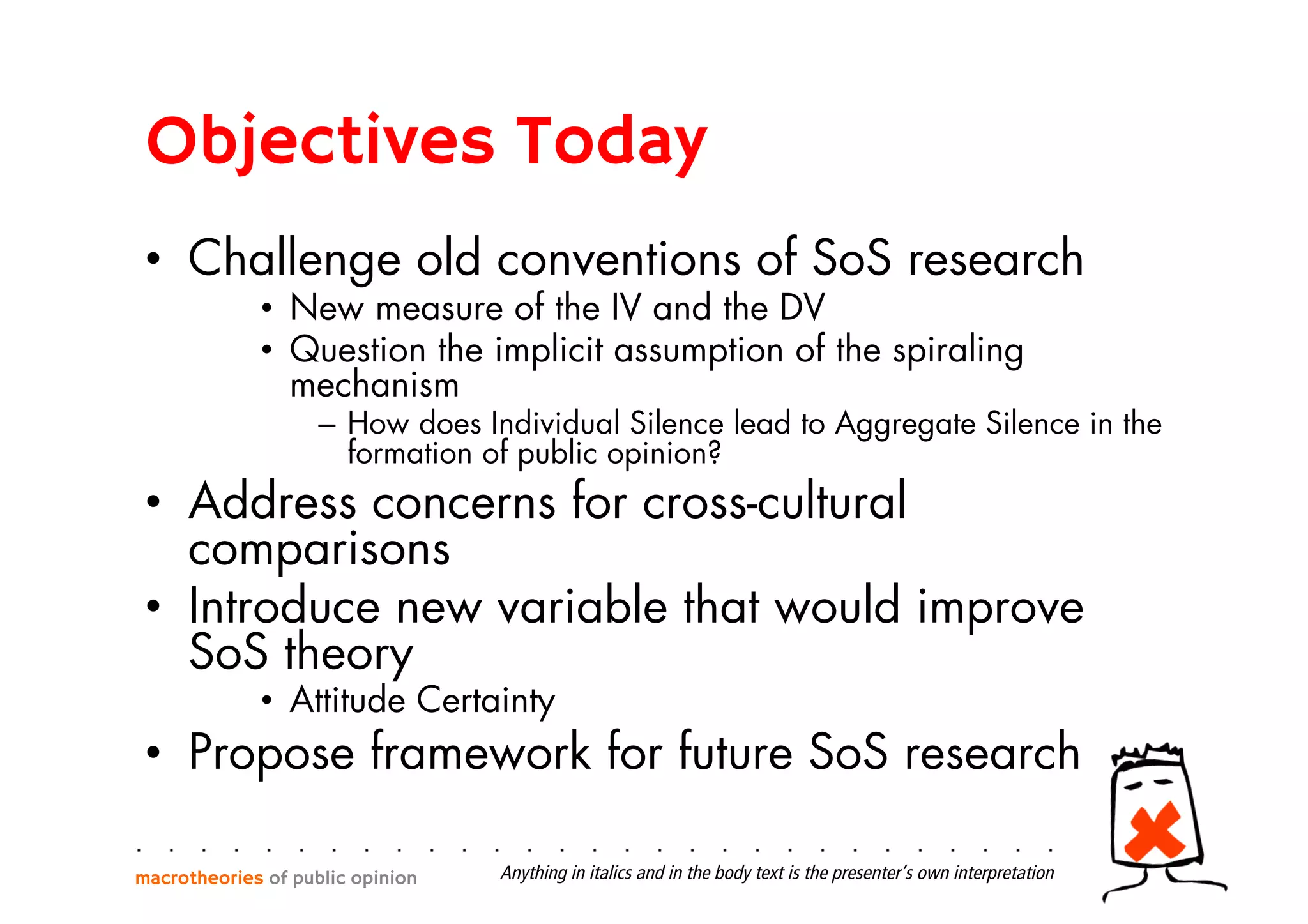 Objectives Today
•  Challenge old conventions of SoS research
•  New measure of the IV and the DV
•  Question the implicit assumption of the spiraling
mechanism
–  How does Individual Silence lead to Aggregate Silence in the
formation of public opinion?
•  Address concerns for cross-cultural
comparisons
•  Introduce new variable that would improve
SoS theory
•  Attitude Certainty
•  Propose framework for future SoS research
macrotheories of public opinion Anything in italics and in the body text is the presenter’s own interpretation
 
