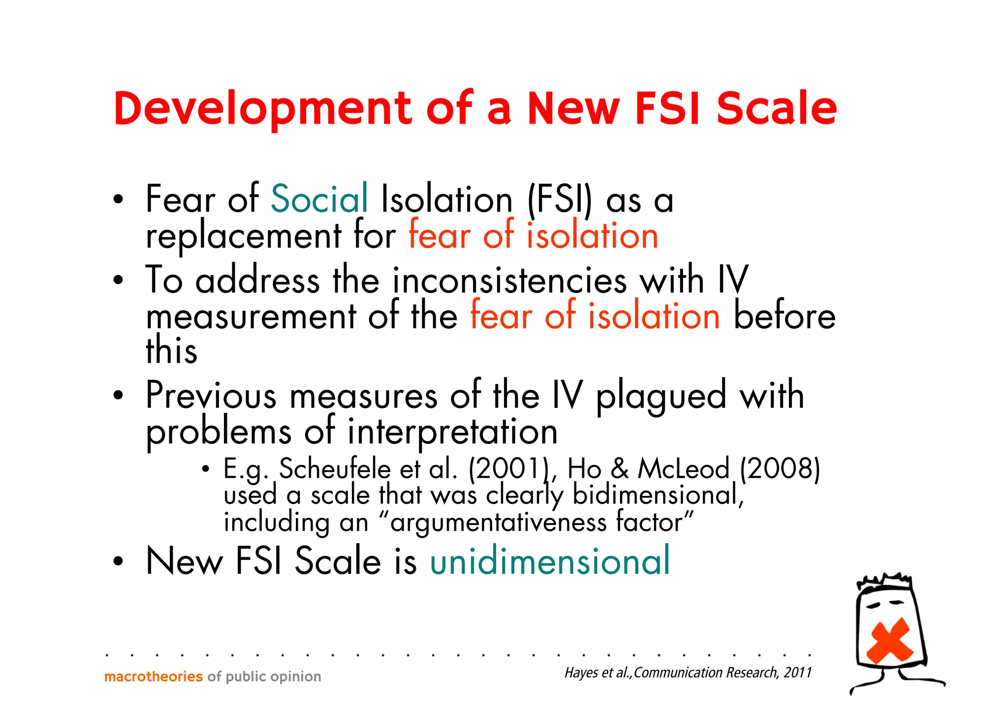 Development of a New FSI Scale
•  Fear of Social Isolation (FSI) as a
replacement for fear of isolation
•  To address the inconsistencies with IV
measurement of the fear of isolation before
this
•  Previous measures of the IV plagued with
problems of interpretation
•  E.g. Scheufele et al. (2001), Ho & McLeod (2008)
used a scale that was clearly bidimensional,
including an “argumentativeness factor”
•  New FSI Scale is unidimensional
macrotheories of public opinion Hayes et al.,Communication Research, 2011
 