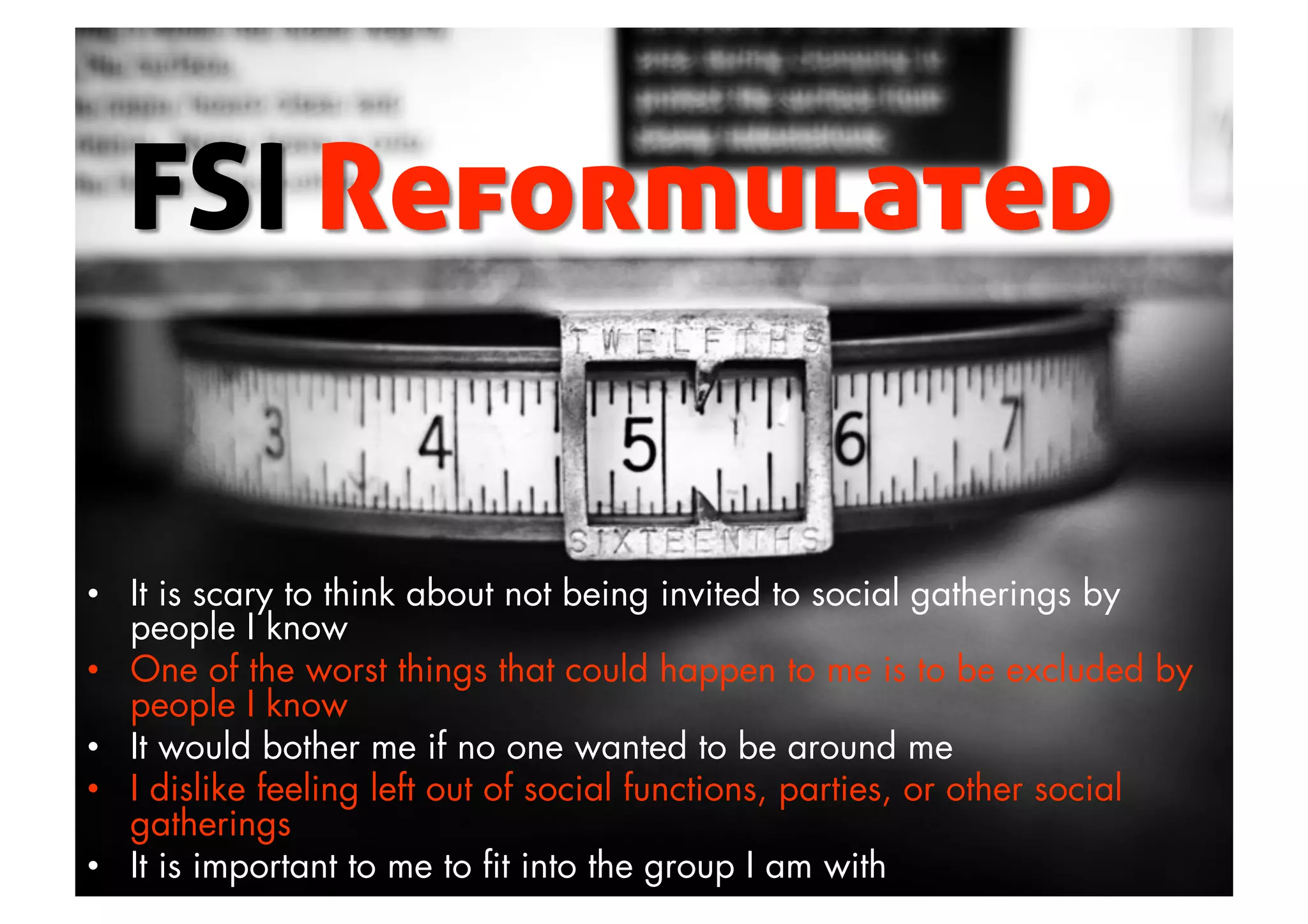 •  It is scary to think about not being invited to social gatherings by
people I know
•  One of the worst things that could happen to me is to be excluded by
people I know
•  It would bother me if no one wanted to be around me
•  I dislike feeling left out of social functions, parties, or other social
gatherings
•  It is important to me to ﬁt into the group I am with
 