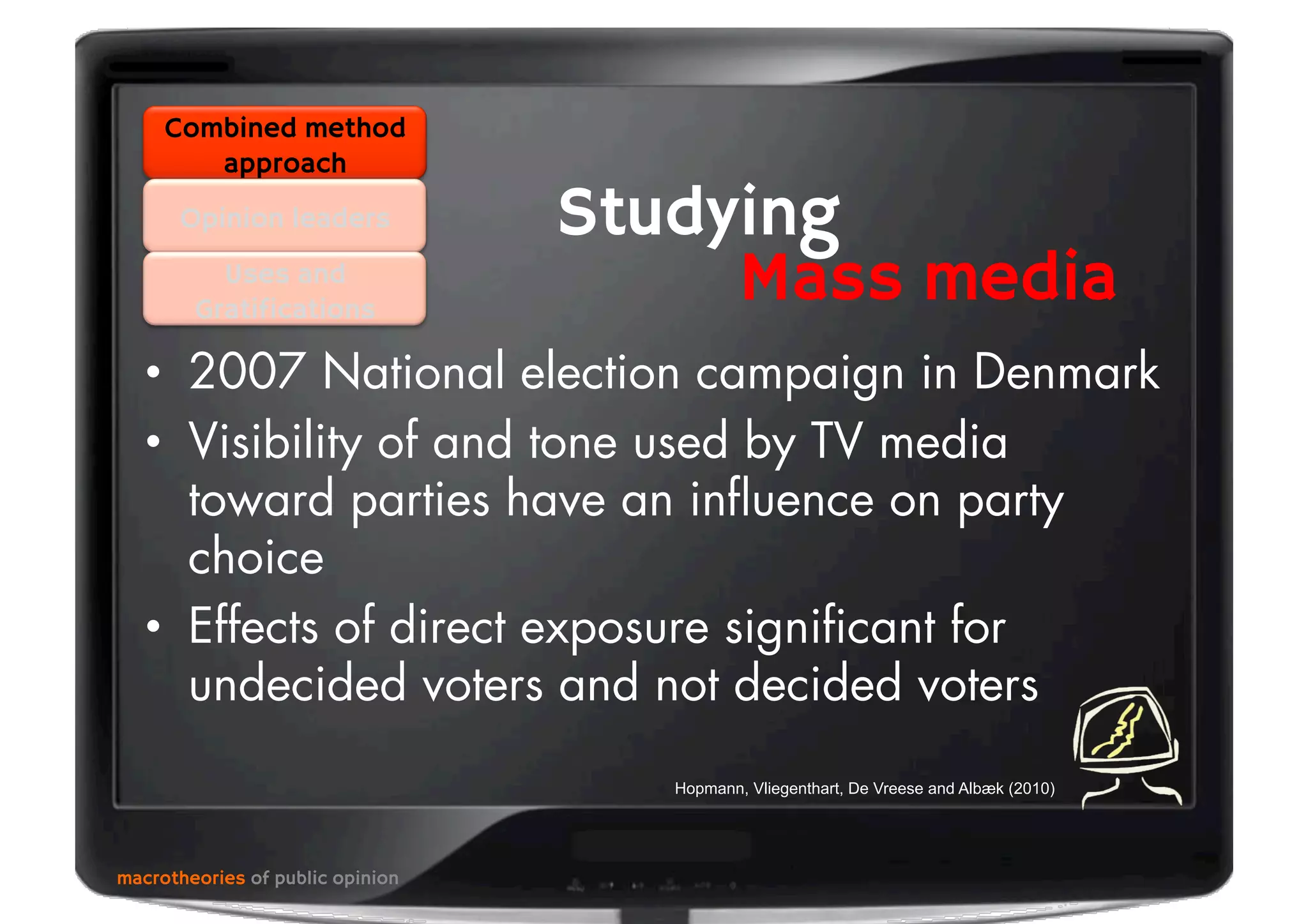 •  2007 National election campaign in Denmark
•  Visibility of and tone used by TV media
toward parties have an inﬂuence on party
choice
•  Effects of direct exposure signiﬁcant for
undecided voters and not decided voters
macrotheories of public opinion
Combined method
approach
Opinion leaders
Uses and
Gratifications
Studying
Mass media
Hopmann, Vliegenthart, De Vreese and Albæk (2010)
 