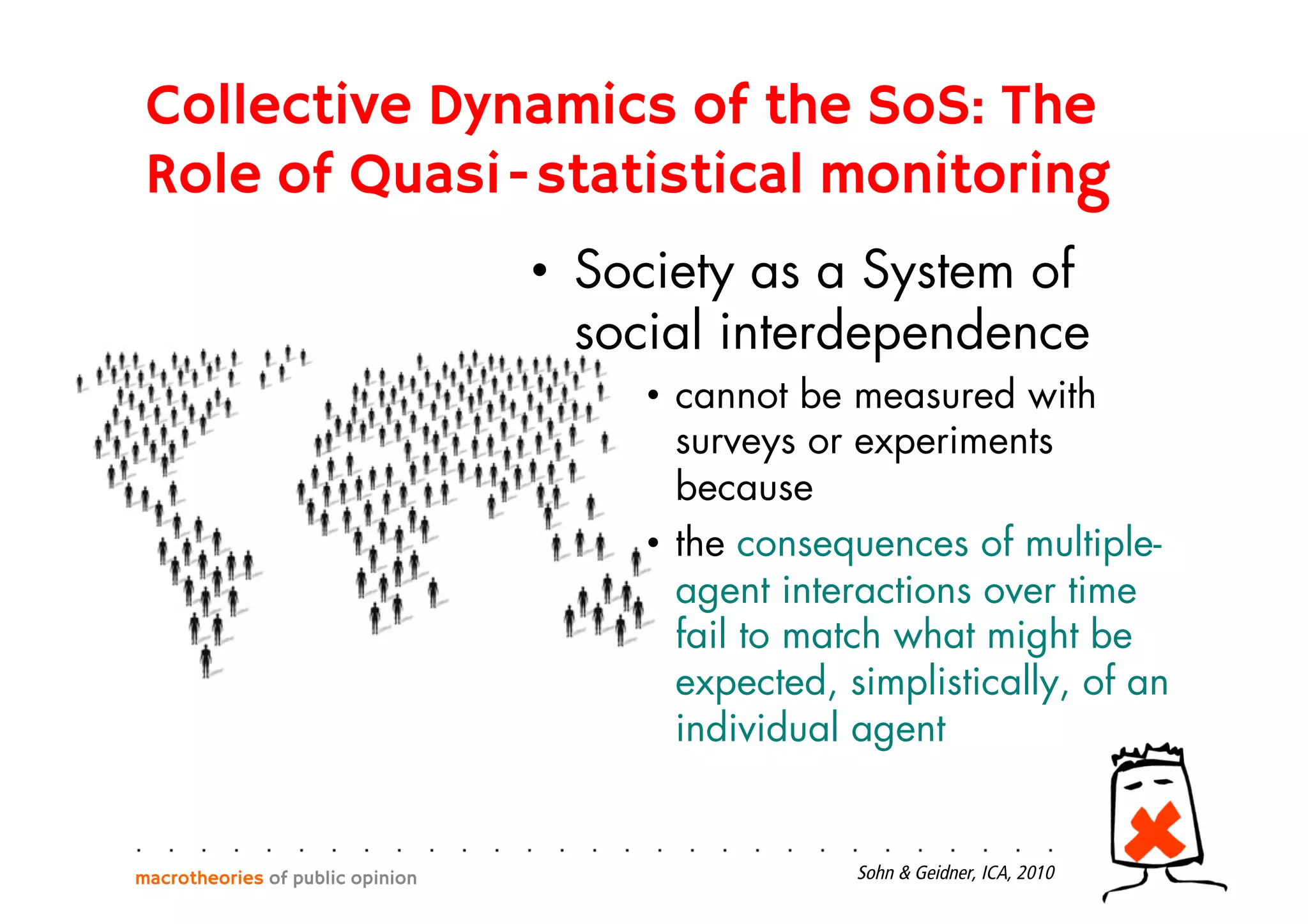 •  Society as a System of
social interdependence
•  cannot be measured with
surveys or experiments
because
•  the consequences of multiple-
agent interactions over time
fail to match what might be
expected, simplistically, of an
individual agent
macrotheories of public opinion Sohn & Geidner, ICA, 2010
Collective Dynamics of the SoS: The
Role of Quasi-statistical monitoring
 