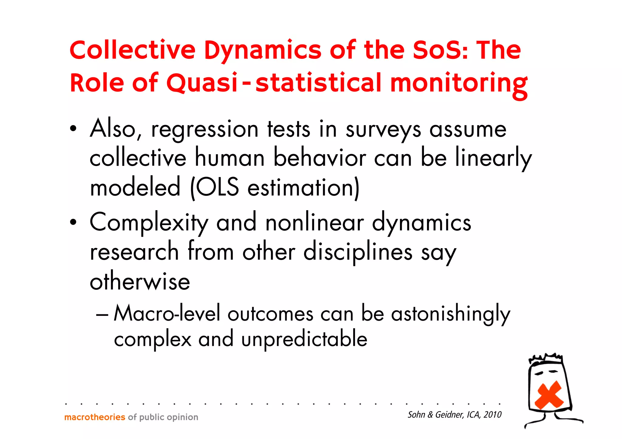 Collective Dynamics of the SoS: The
Role of Quasi-statistical monitoring
•  Also, regression tests in surveys assume
collective human behavior can be linearly
modeled (OLS estimation)
•  Complexity and nonlinear dynamics
research from other disciplines say
otherwise
– Macro-level outcomes can be astonishingly
complex and unpredictable
macrotheories of public opinion Sohn & Geidner, ICA, 2010
 