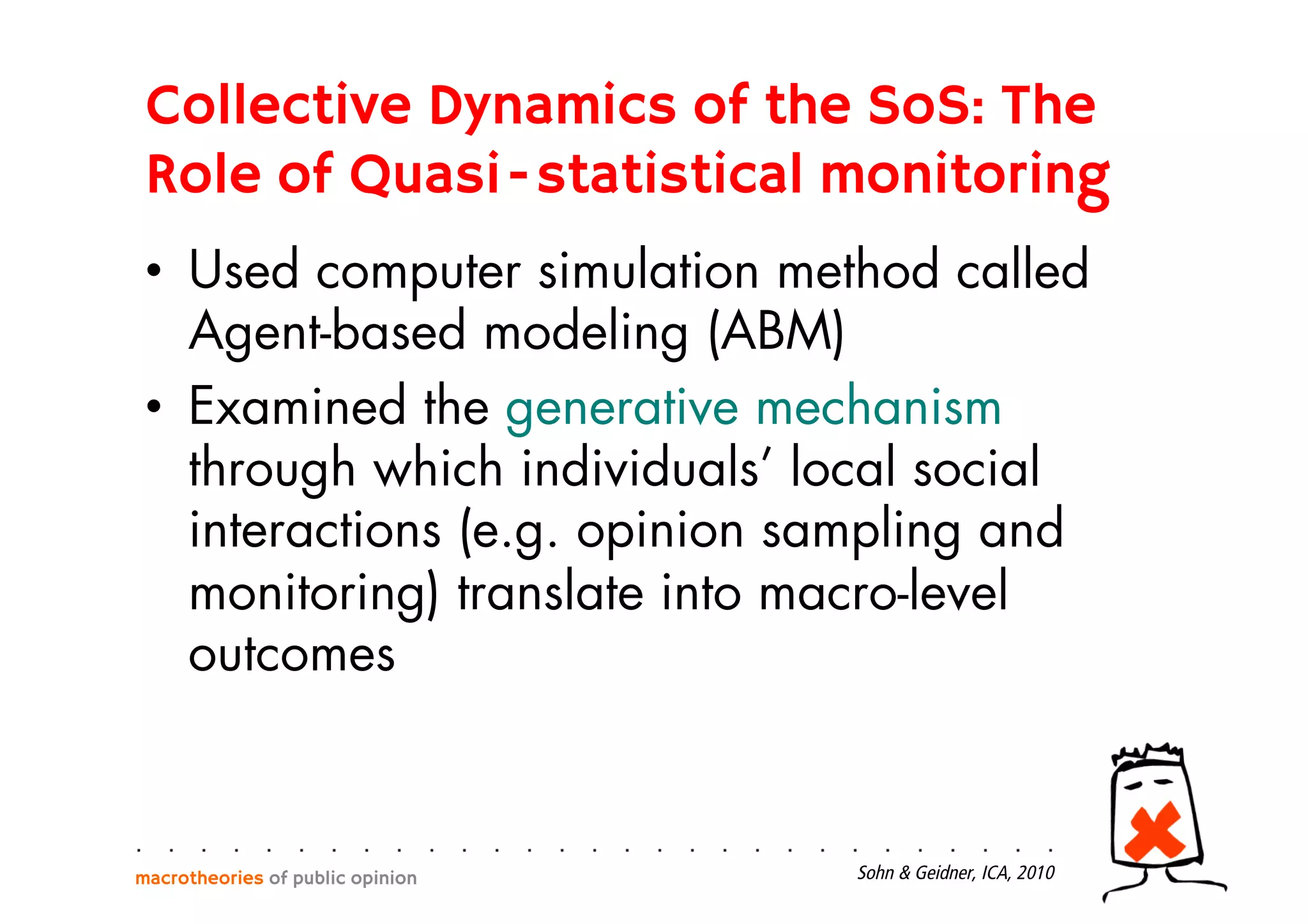 •  Used computer simulation method called
Agent-based modeling (ABM)
•  Examined the generative mechanism
through which individuals’ local social
interactions (e.g. opinion sampling and
monitoring) translate into macro-level
outcomes
macrotheories of public opinion Sohn & Geidner, ICA, 2010
Collective Dynamics of the SoS: The
Role of Quasi-statistical monitoring
 