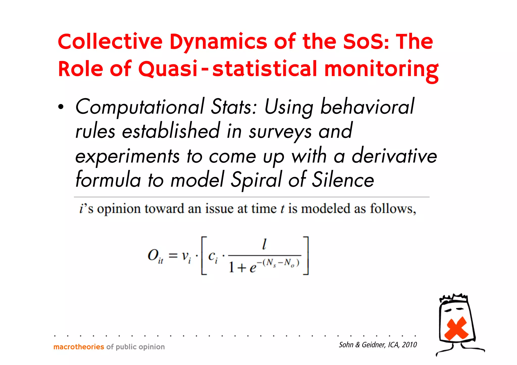 •  Computational Stats: Using behavioral
rules established in surveys and
experiments to come up with a derivative
formula to model Spiral of Silence
macrotheories of public opinion Sohn & Geidner, ICA, 2010
Collective Dynamics of the SoS: The
Role of Quasi-statistical monitoring
 