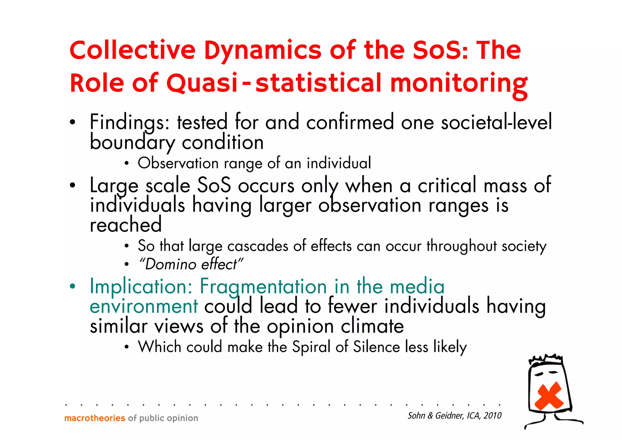 •  Findings: tested for and conﬁrmed one societal-level
boundary condition
•  Observation range of an individual
•  Large scale SoS occurs only when a critical mass of
individuals having larger observation ranges is
reached
•  So that large cascades of effects can occur throughout society
•  “Domino effect”
•  Implication: Fragmentation in the media
environment could lead to fewer individuals having
similar views of the opinion climate
•  Which could make the Spiral of Silence less likely
macrotheories of public opinion Sohn & Geidner, ICA, 2010
Collective Dynamics of the SoS: The
Role of Quasi-statistical monitoring
 