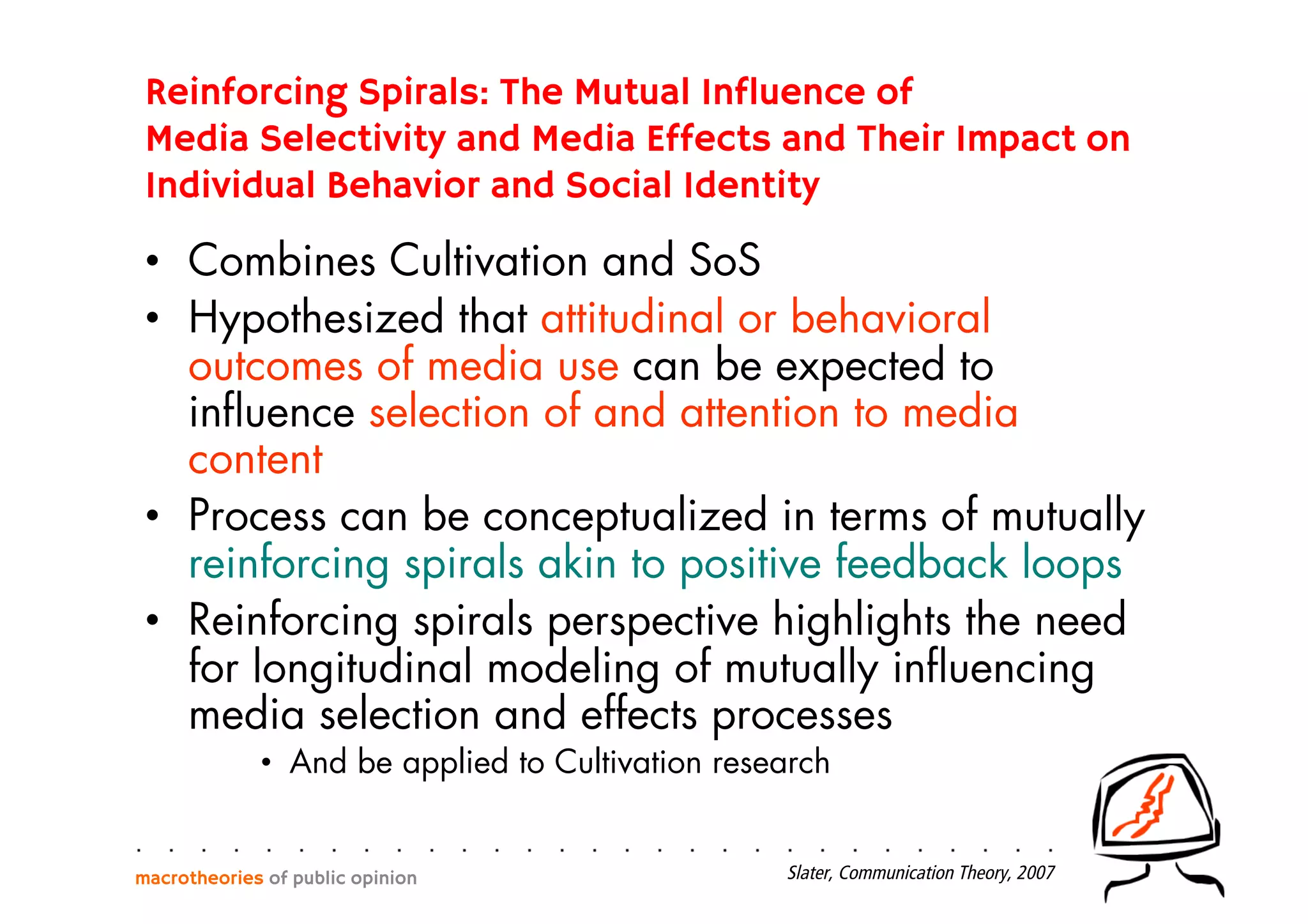Reinforcing Spirals: The Mutual Influence of
Media Selectivity and Media Effects and Their Impact on
Individual Behavior and Social Identity
•  Combines Cultivation and SoS
•  Hypothesized that attitudinal or behavioral
outcomes of media use can be expected to
inﬂuence selection of and attention to media
content
•  Process can be conceptualized in terms of mutually
reinforcing spirals akin to positive feedback loops
•  Reinforcing spirals perspective highlights the need
for longitudinal modeling of mutually inﬂuencing
media selection and effects processes
•  And be applied to Cultivation research
macrotheories of public opinion Slater, Communication Theory, 2007
 