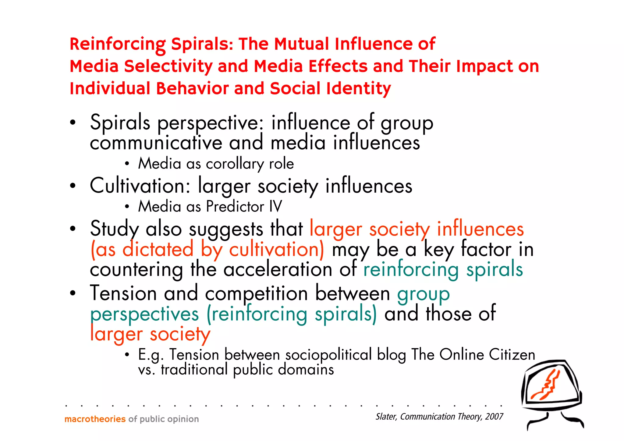 Reinforcing Spirals: The Mutual Influence of
Media Selectivity and Media Effects and Their Impact on
Individual Behavior and Social Identity
•  Spirals perspective: inﬂuence of group
communicative and media inﬂuences
•  Media as corollary role
•  Cultivation: larger society inﬂuences
•  Media as Predictor IV
•  Study also suggests that larger society inﬂuences
(as dictated by cultivation) may be a key factor in
countering the acceleration of reinforcing spirals
•  Tension and competition between group
perspectives (reinforcing spirals) and those of
larger society
•  E.g. Tension between sociopolitical blog The Online Citizen
vs. traditional public domains
macrotheories of public opinion Slater, Communication Theory, 2007
 