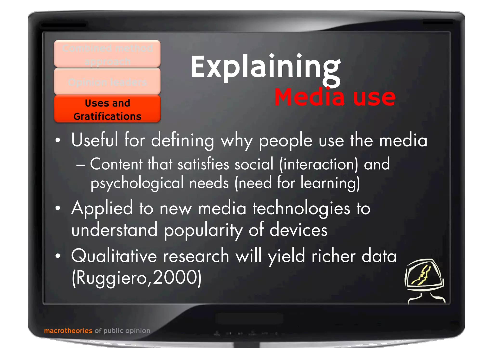 •  Useful for deﬁning why people use the media
–  Content that satisﬁes social (interaction) and
psychological needs (need for learning)
•  Applied to new media technologies to
understand popularity of devices
•  Qualitative research will yield richer data
(Ruggiero,2000)
macrotheories of public opinion
Opinion leaders
Explaining
Media useUses and
Gratifications
Combined method
approach
 